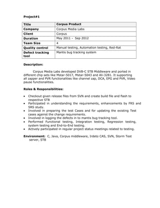 Project#1 
Title Corpus Product 
Company Corpus Media Labs 
Client Corpus 
Duration May 2011 - Sep 2012 
Team Size 4 
Quality control Manual testing, Automation testing, Red-Rat 
Defect tracking 
Mantis bug tracking system 
tool 
Description: 
Corpus Media Labs developed DVB-C STB Middleware and ported in 
different chip sets like Mstar-5017, Mstar-5043 and Ali-3281. It supporting 
all zapper and PVR functionalities like channel zap, DCA, EPG and PVR, Video 
pause functionalities. 
Roles & Responsibilities: 
· Checkout given release files from SVN and create build file and flash to 
respective STB 
· Participated in understanding the requirements, enhancements by FRS and 
SRS study. 
· Involved in preparing the test Cases and for updating the existing Test 
cases against the change requirements. 
· Involved in logging the defects in to mantis bug tracking tool. 
· Performed Functional testing, Integration testing, Regression testing, 
system testing and End-to-End testing. 
· Actively participated in regular project status meetings related to testing. 
Environment: C, Java, Corpus middleware, Irdeto CAS, SVN, Storm Test 
server, STB 
