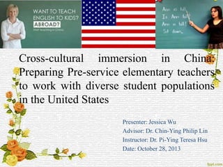 Cross-cultural immersion in China:
Preparing Pre-service elementary teachers
to work with diverse student populations
in the United States
Presenter: Jessica Wu
Advisor: Dr. Chin-Ying Philip Lin
Instructor: Dr. Pi-Ying Teresa Hsu
Date: October 28, 2013

 