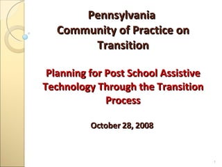 Pennsylvania  Community of Practice on Transition Planning for Post School Assistive Technology Through the Transition Process October 28, 2008   