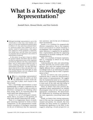 s Although knowledge representation is one of the
central and, in some ways, most familiar con-
cepts in AI, the most fundamental question about
it—What is it?—has rarely been answered direct-
ly. Numerous papers have lobbied for one or
another variety of representation, other papers
have argued for various properties a representa-
tion should have, and still others have focused
on properties that are important to the notion of
representation in general.
In this article, we go back to basics to address
the question directly. We believe that the answer
can best be understood in terms of ﬁve important
and distinctly different roles that a representation
plays, each of which places different and, at
times, conﬂicting demands on the properties a
representation should have. We argue that keep-
ing in mind all ﬁve of these roles provides a use-
fully broad perspective that sheds light on some
long-standing disputes and can invigorate both
research and practice in the ﬁeld.
W
hat is a knowledge representation?
We argue that the notion can best
be understood in terms of ﬁve dis-
tinct roles that it plays, each crucial to the
task at hand:
First, a knowledge representation is most
fundamentally a surrogate, a substitute for the
thing itself, that is used to enable an entity to
determine consequences by thinking rather
than acting, that is, by reasoning about the
world rather than taking action in it.
Second, it is a set of ontological commit-
ments, that is, an answer to the question, In
what terms should I think about the world?
Third, it is a fragmentary theory of intelli-
gent reasoning expressed in terms of three
components: (1) the representation’s funda-
mental conception of intelligent reasoning,
(2) the set of inferences that the representa-
tion sanctions, and (3) the set of inferences
that it recommends.
Fourth, it is a medium for pragmatically
efﬁcient computation, that is, the computa-
tional environment in which thinking is
accomplished. One contribution to this prag-
matic efﬁciency is supplied by the guidance
that a representation provides for organizing
information to facilitate making the recom-
mended inferences.
Fifth, it is a medium of human expression,
that is, a language in which we say things
about the world.
Understanding the roles and acknowledg-
ing their diversity has several useful conse-
quences. First, each role requires something
slightly different from a representation; each
accordingly leads to an interesting and differ-
ent set of properties that we want a represen-
tation to have.
Second, we believe the roles provide a
framework that is useful for characterizing a
wide variety of representations. We suggest
that the fundamental mind set of a represen-
tation can be captured by understanding how
it views each of the roles and that doing so
reveals essential similarities and differences.
Third, we believe that some previous dis-
agreements about representation are usefully
disentangled when all ﬁve roles are given
appropriate consideration. We demonstrate
the clariﬁcation by revisiting and dissecting
the early arguments concerning frames and
logic.
Finally, we believe that viewing representa-
tions in this way has consequences for both
research and practice. For research, this view
provides one direct answer to a question of
fundamental signiﬁcance in the ﬁeld. It also
suggests adopting a broad perspective on
Articles
SPRING 1993 17
What Is a Knowledge
Representation?
Randall Davis, Howard Shrobe, and Peter Szolovits
Copyright © 1993, AAAI. All rights reserved. 0738-4602-1993 / $2.00
AI Magazine Volume 14 Number 1 (1993) (© AAAI)
 