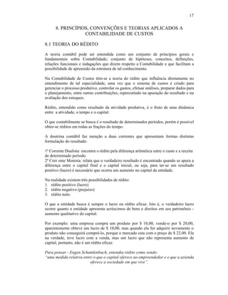 17


      8. PRINCÍPIOS, CONVENÇÕES E TEORIAS APLICADOS A
                  CONTABILIDADE DE CUSTOS

8.1 TEORIA DO RÉDITO

A teoria contábil pode ser entendida como um conjunto de princípios gerais e
fundamentais sobre Contabilidade; conjunto de hipóteses, conceitos, definições,
relações funcionais e indagações que dizem respeito a Contabilidade e que facilitam a
possibilidade de apreensão da estrutura de tal conhecimento.

Na Contabilidade de Custos têm-se a teoria do rédito que influência diretamente no
entendimento de tal especialidade, uma vez que o sistema de custos é criado para
gerenciar o processo produtivo, controlar os gastos, efetuar análises, preparar dados para
o planejamento, entre outras contribuições, repercutindo na apuração do resultado e na
avaliação dos estoques.

Rédito, entendido como resultado da atividade produtiva, é o fruto de uma dinâmica
entre a atividade, o tempo e o capital.

O que contabilmente se busca é o resultado de determinados períodos, porém é possível
obter-se réditos em todas as frações do tempo.

A doutrina contábil faz menção a duas correntes que apresentam formas distintas
formulação do resultado:

1ª Corrente Dualista: encontra o rédito pela diferença aritmética entre o custo e a receita
de determinado período.
2ª Corr ente Monista: relata que o verdadeiro resultado é encontrado quando se apura a
diferença entre o capital final e o capital inicial, ou seja, para ter-se um resultado
positivo (lucro) é necessário que ocorra um aumento no capital da entidade.

Na realidade existem três possibilidades de rédito:
1. rédito positivo (lucro)
2. rédito negativo (prejuízo)
3. rédito nulo.

O que a entidade busca é sempre o lucro ou rédito eficaz. Isto é, o verdadeiro lucro
ocorre quanto a entidade apresenta acréscimos de bens e direitos em seu patrimônio -
aumento qualitativo do capital.

Por exemplo: uma empresa compra um produto por $ 10,00, vende-o por $ 20,00,
aparentemente obteve um lucro de $ 10,00, mas quando ela for adquirir novamente o
produto não conseguirá comprá-lo, porque o mercado esta com o preço de $ 22,00. Ela
na verdade, teve lucro com a venda, mas um lucro que não representa aumento de
capital, portanto, não é um rédito eficaz.

Para pensar - Eugen Schamlenbach, entendia rédito como sendo:
“uma medida relativa entre o que o capital oferece ao empreendedor e o que a azienda
                         oferece a sociedade em que vive”.
 