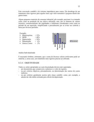 22

Esta convenção contábil é de extrema importância para custos. Ela desobriga de um
tratamento mais rigoroso para aqueles itens cujo valor monetário é pequeno dentro dos
gastos totais.

Alguns pequenos materiais de consumo industrial, pôr exemplo, precisam ir se tratando
como custo na produção da sua efetiva utilização, mas, por se tratarem de valores
irrisórios, costumeiramente são englobados e totalmente considerados como custo no
período da sua aquisição, simplificando o procedimento por se evitar seu controle e
baixa por diversos períodos.


 Exemplo:                                      40
                                               35
 § Matéria-prima       = 32%                   30
 § MOD                 = 40%                   25
                                               20
 § Depreciação         = 20%                   15
 § Manutenção          = 6%                    10                                                  Percentual
                                                5
 § Outros Custos       = 2%                     0




                                                                      Deprec



                                                                                          Outros
                                                                               Manutenç
                                                          Mat.prima
                                                    MOD
Análise Individualizada:

É necessário lembrar, entretanto, que a soma de diversos valores irrelevantes pode ser
material, e, nesse caso, um tratamento mais rigoroso precisa ser utilizado.

8.3.4 – OBJETIVIDADE
Todos os valore apropriados ao custo da produção devem estar suportados:
- por documentos que comprovem a natureza e o valor do registro;
- ou por critérios objetivos, principalmente, na determinação dos rateios de custos
   indiretos;
- ou por critérios geralmente aceitos pela classe contábil, como, por exemplo, a
   adoção da vida média estimada para cálculo da depreciação.
 