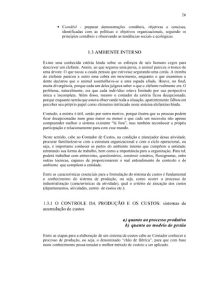 26

        • Contábil - preparar demonstrações contábeis, objetivas e concisas,
          identificadas com as políticas e objetivos organizacionais, seguindo os
          princípios contábeis e observando as tendências sociais e ecológicas.



                           1.3 AMBIENTE INTERNO

Existe uma conhecida estória hindu sobre os esforços de seis homens cegos para
descrever um elefante. Assim, ao que segurou uma perna, o animal pareceu o tronco de
uma árvore. O que tocou a cauda pensou que estivesse segurando uma corda. A tromba
do elefante pareceu a outro uma cobra em movimento, enquanto o que examinou o
dente declarou que o animal assemelhava-se a uma espada afiada. Houve, no final,
muita divergência, porque cada um deles julgava saber o que o elefante realmente era. O
problema, naturalmente, era que cada indivíduo estava limitado por sua perspectiva
única e incompleta. Além disso, mesmo o contador da estória ficou decepcionado,
porque enquanto sentia que estava observando toda a situação, aparentemente falhou em
perceber seu próprio papel como elemento intrincado neste sistema elefantino hindu.

Contudo, a estória é útil, senão por outro motivo, porque ilustra que as pessoas podem
ficar decepcionadas num grau maior ou menor e que cada um necessita não apenas
compreender melhor o sistema existente “lá fora”, mas também reconhecer a própria
participação e relacionamento para com esse mundo.

Neste sentido, cabe ao Contador de Custos, na condição e planejador dessa atividade,
procurar familiarizar-se com a estrutura organizacional e com o ciclo operacional, ou
seja, é importante conhecer as partes do ambiente interno que compõem a entidade,
retratando sua forma de trabalho, bem como a importância para a organização. Para tal,
poderá trabalhar com entrevistas, questionários, construir cenários, fluxogramas, entre
outras técnicas, capazes de proporcionarem o real entendimento do contexto e do
ambiente que compõem a entidade.

Entre as características essenciais para a formulação do sistema de custos é fundamental
o conhecimento do sistema de produção, ou seja, como ocorre o processo de
industrialização (características da atividade), qual o critério de alocação dos custos
(departamentos, atividades, centro de custos etc.).


1.3.1 O CONTROLE DA PRODUÇÃO E OS CUSTOS: sistemas de
acumulação de custos

                                                 a) quanto ao processo produtivo
                                                  b) quanto ao modelo de gestão

Entre as etapas para a elaboração de um sistema de custos cabe ao Contador conhecer o
processo de produção, ou seja, o denominado “chão de fábrica”, para que com base
neste conhecimento possa estudar o melhor método de custeio a ser aplicado.
 