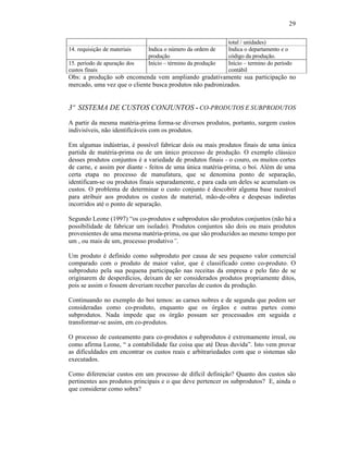 29

                                                             total / unidades)
14. requisição de materiais   Indica o número da ordem de    Indica o departamento e o
                              produção                       código da produção.
15. período de apuração dos   Início – término da produção   Início – termino do período
custos finais                                                contábil
Obs: a produção sob encomenda vem ampliando gradativamente sua participação no
mercado, uma vez que o cliente busca produtos não padronizados.


3º SISTEMA DE CUSTOS CONJUNTOS - CO-PRODUTOS E SUBPRODUTOS
A partir da mesma matéria-prima forma-se diversos produtos, portanto, surgem custos
indivisíveis, não identificáveis com os produtos.

Em algumas indústrias, é possível fabricar dois ou mais produtos finais de uma única
partida de matéria-prima ou de um único processo de produção. O exemplo clássico
desses produtos conjuntos é a variedade de produtos finais - o couro, os muitos cortes
de carne, e assim por diante - feitos de uma única matéria-prima, o boi. Além de uma
certa etapa no processo de manufatura, que se denomina ponto de separação,
identificam-se ou produtos finais separadamente, e para cada um deles se acumulam os
custos. O problema de determinar o custo conjunto é descobrir alguma base razoável
para atribuir aos produtos os custos de material, mão-de-obra e despesas indiretas
incorridos até o ponto de separação.

Segundo Leone (1997) “os co-produtos e subprodutos são produtos conjuntos (não há a
possibilidade de fabricar um isolado). Produtos conjuntos são dois ou mais produtos
provenientes de uma mesma matéria-prima, ou que são produzidos ao mesmo tempo por
um , ou mais de um, processo produtivo”.

Um produto é definido como subproduto por causa de seu pequeno valor comercial
comparado com o produto de maior valor, que é classificado como co-produto. O
subproduto pela sua pequena participação nas receitas da empresa e pelo fato de se
originarem de desperdícios, deixam de ser considerados produtos propriamente ditos,
pois se assim o fossem deveriam receber parcelas de custos da produção.

Continuando no exemplo do boi temos: as carnes nobres e de segunda que podem ser
consideradas como co-produto, enquanto que os órgãos e outras partes como
subprodutos. Nada impede que os órgão possam ser processados em seguida e
transformar-se assim, em co-produtos.

O processo de custeamento para co-produtos e subprodutos é extremamente irreal, ou
como afirma Leone, “ a contabilidade faz coisa que até Deus duvida”. Isto vem provar
as dificuldades em encontrar os custos reais e arbitrariedades com que o sistemas são
executados.

Como diferenciar custos em um processo de difícil definição? Quanto dos custos são
pertinentes aos produtos principais e o que deve pertencer os subprodutos? E, ainda o
que considerar como sobra?
 