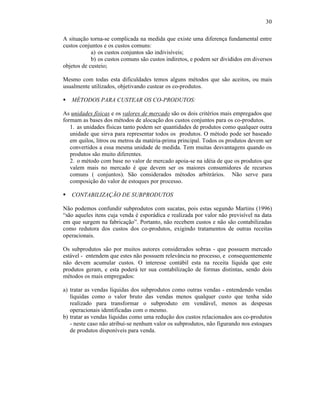 30

A situação torna-se complicada na medida que existe uma diferença fundamental entre
custos conjuntos e os custos comuns:
            a) os custos conjuntos são indivisíveis;
            b) os custos comuns são custos indiretos, e podem ser divididos em diversos
objetos de custeio;

Mesmo com todas esta dificuldades temos alguns métodos que são aceitos, ou mais
usualmente utilizados, objetivando custear os co-produtos.

§   MÉTODOS PARA CUSTEAR OS CO-PRODUTOS:

As unidades físicas e os valores de mercado são os dois critérios mais empregados que
formam as bases dos métodos de alocação dos custos conjuntos para os co-produtos.
   1. as unidades físicas tanto podem ser quantidades de produtos como qualquer outra
   unidade que sirva para representar todos os produtos. O método pode ser baseado
   em quilos, litros ou metros da matéria-prima principal. Todos os produtos devem ser
   convertidos a essa mesma unidade de medida. Tem muitas desvantagens quando os
   produtos são muito diferentes.
   2. o método com base no valor de mercado apoia-se na idéia de que os produtos que
   valem mais no mercado é que devem ser os maiores consumidores de recursos
   comuns ( conjuntos). São considerados métodos arbitrários. Não serve para
   composição do valor de estoques por processo.

§   CONTABILIZAÇÃO DE SUBPRODUTOS

Não podemos confundir subprodutos com sucatas, pois estas segundo Martins (1996)
“são aqueles itens cuja venda é esporádica e realizada por valor não previsível na data
em que surgem na fabricação”. Portanto, não recebem custos e não são contabilizadas
como redutora dos custos dos co-produtos, exigindo tratamentos de outras receitas
operacionais.

Os subprodutos são por muitos autores considerados sobras - que possuem mercado
estável - entendem que estes não possuem relevância no processo, e consequentemente
não devem acumular custos. O interesse contábil esta na receita líquida que este
produtos geram, e esta poderá ter sua contabilização de formas distintas, sendo dois
métodos os mais empregados:

a) tratar as vendas líquidas dos subprodutos como outras vendas - entendendo vendas
   líquidas como o valor bruto das vendas menos qualquer custo que tenha sido
   realizado para transformar o subproduto em vendável, menos as despesas
   operacionais identificadas com o mesmo.
b) tratar as vendas líquidas como uma redução dos custos relacionados aos co-produtos
   - neste caso não atribuí-se nenhum valor os subprodutos, não figurando nos estoques
   de produtos disponíveis para venda.
 