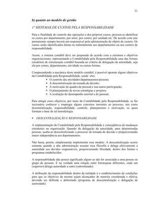 31


b) quanto ao modelo de gestão

1º SISTEMAS DE CUSTOS PELA RESPONSABILIDADE

Para a finalidade de controle das operações e dos próprios custos, procura-se identificar
os custos por departamento, por setor, por centro, por unidade etc. De acordo com este
pensamento sempre haverá um responsável pela administração do objeto de custeio. Os
custos serão identificados direta ou indiretamente aos departamentos ou aos centros de
responsabilidade.

Assim, o sistema contábil deve ser preparado de acordo com a estrutura e objetivos
organizacionais, representando a Contabilidade pela Responsabilidade uma das formas
(modelos) de estruturação contábil baseada no critério de delegação da autoridade, seja
ela por centro, departamento, atividade ou outras formas.

Compreendendo a mecânica deste modelo contábil, é possível apontar alguns objetivos
da Contabilidade pela Responsabilidade, sendo eles:
           • O controle das atividades/departamentos/pessoas;
           • A descentralização da tomada de decisão;
           • A motivação do quadro de pessoal e sua maior participação;
           • O planejamento de novas estratégias e projetos;
           • A avaliação do desempenho setorial e do pessoal;

Para atingir esses objetivos, por meio da Contabilidade pela Responsabilidade, se faz
necessário conhecer e empregar alguns conceitos inerentes ao processo, tais como
descentralização, responsabilidade, controle, planejamento e motivação, os quais
formam a base de tal metodologia.

§   DESCENTRALIZAÇÃO E RESPONSABILIDADE

A implementação da Contabilidade pela Responsabilidade é conseqüência de mudanças
estruturais na organização. Quando da delegação da autoridade, para determinadas
pessoas, acaba-se descentralizando o processo de tomada de decisão e proporcionando
maior independência aos departamentos.

Não basta, porém, simplesmente implementar esse modelo. A descentralização ocorre
somente quando a alta administração assume essa filosofia e delega efetivamente a
autoridade aos devidos responsáveis, proporcionando liberdade, dentro dos limites e
programas estabelecidos.

A responsabilidade não possui significado algum se não for associada a uma pessoa ou
grupo de pessoas. É na verdade uma relação entre hierarquias diferentes, onde um
(superior) delega autoridade a outro (subordinado).

A atribuição da responsabilidade dentro da entidade é o estabelecimento de condições
para que os objetivos da mesma sejam alcançados de maneira coordenada e efetiva,
devendo ser definida e delimitada (programa de descentralização e delegação de
autoridade).
 
