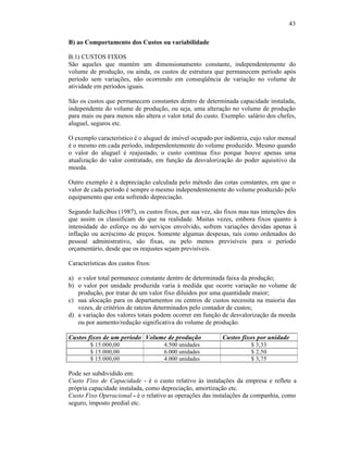 43

B) ao Comportamento dos Custos ou variabilidade

B.1) CUSTOS FIXOS
São aqueles que mantém um dimensionamento constante, independentemente do
volume de produção, ou ainda, os custos de estrutura que permanecem período após
período sem variações, não ocorrendo em conseqüência de variação no volume de
atividade em períodos iguais.

São os custos que permanecem constantes dentro de determinada capacidade instalada,
independente do volume de produção, ou seja, uma alteração no volume de produção
para mais ou para menos não altera o valor total do custo. Exemplo: salário dos chefes,
aluguel, seguros etc.

O exemplo característico é o aluguel de imóvel ocupado por indústria, cujo valor mensal
é o mesmo em cada período, independentemente do volume produzido. Mesmo quando
o valor do aluguel é reajustado, o custo continua fixo porque houve apenas uma
atualização do valor contratado, em função da desvalorização do poder aquisitivo da
moeda.

Outro exemplo é a depreciação calculada pelo método das cotas constantes, em que o
valor de cada período é sempre o mesmo independentemente do volume produzido pelo
equipamento que esta sofrendo depreciação.

Segundo Iudícibus (1987), os custos fixos, por sua vez, são fixos mas nas intenções dos
que assim os classificam do que na realidade. Muitas vezes, embora fixos quanto à
intensidade do esforço ou do serviços envolvido, sofrem variações devidas apenas à
inflação ou acréscimo de preços. Somente algumas despesas, tais como ordenados do
pessoal administrativo, são fixas, ou pelo menos previsíveis para o período
orçamentário, desde que os reajustes sejam previsíveis.

Características dos custos fixos:

a) o valor total permanece constante dentro de determinada faixa da produção;
b) o valor por unidade produzida varia à medida que ocorre variação no volume de
   produção, por tratar de um valor fixo diluídos por uma quantidade maior;
c) sua alocação para os departamentos ou centros de custos necessita na maioria das
   vezes, de critérios de rateios determinados pelo contador de custos;
d) a variação dos valores totais podem ocorrer em função de desvalorização da moeda
   ou por aumento/redução significativa do volume de produção.

Custos fixos de um período Volume de produção             Custos fixos por unidade
        $ 15.000,00                 4.500 unidades                   $ 3,33
        $ 15.000,00                 6.000 unidades                   $ 2,50
        $ 15.000,00                 4.000 unidades                   $ 3,75

Pode ser subdividido em:
Custo Fixo de Capacidade - é o custo relativo às instalações da empresa e reflete a
própria capacidade instalada, como depreciação, amortização etc.
Custo Fixo Operacional - é o relativo as operações das instalações da companhia, como
seguro, imposto predial etc.
 