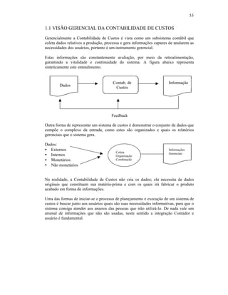 53


1.1 VISÃO GERENCIAL DA CONTABILIDADE DE CUSTOS
Gerencialmente a Contabilidade de Custos é vista como um subsistema contábil que
coleta dados relativos a produção, processa e gera informações capazes de anularem as
necessidades dos usuários, portanto é um instrumento gerencial.

Estas informações são constantemente avaliação, por meio da retroalimentação,
garantindo a vitalidade e continuidade do sistema. A figura abaixo representa
sinteticamente este entendimento.


                                       Contab. de                       Informação
        Dados
                                        Custos




                                      Feedback

Outra forma de representar um sistema de custos é demonstrar o conjunto de dados que
compõe o complexo da entrada, como estes são organizados e quais os relatórios
gerenciais que o sistema gera.

Dados:
• Externos                                                              Informações
                                         Coleta
• Internos                               Organização
                                                                        Gerenciais

• Monetários                             Combinação
• Não monetários


Na realidade, a Contabilidade de Custos não cria os dados; ela necessita de dados
originais que constituem sua matéria-prima e com os quais irá fabricar o produto
acabado em forma de informações.

Uma das formas de iniciar-se o processo de planejamento e execução de um sistema de
custos é buscar junto aos usuários quais são suas necessidades informativas, para que o
sistema consiga atender aos anseios das pessoas que irão utilizá-lo. De nada vale um
arsenal de informações que não são usadas, neste sentido a integração Contador e
usuário é fundamental.
 