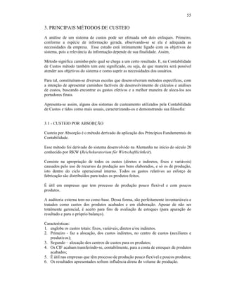 55


3. PRINCIPAIS MÉTODOS DE CUSTEIO
A análise de um sistema de custos pode ser efetuada sob dois enfoques. Primeiro,
conforme a espécie de informação gerada, observando-se se ela é adequada as
necessidades da empresa. Esse estudo está intimamente ligado com os objetivos do
sistema, pois a relevância da informação depende de sua finalidade. Assim,

Método significa caminho pelo qual se chega a um certo resultado. E, na Contabilidade
de Custos método também tem este significado, ou seja, de que maneira será possível
atender aos objetivos do sistema e como suprir as necessidades dos usuários.

Para tal, constituíram-se diversas escolas que desenvolveram métodos específicos, com
a intenção de apresentar caminhos factíveis de desenvolvimento de cálculos e análises
de custos, buscando encontrar os gastos efetivos e a melhor maneira de aloca-los aos
portadores finais.

Apresenta-se assim, alguns dos sistemas de custeamento utilizados pela Contabilidade
de Custos e tidos como mais usuais, caracterizando-os e demonstrando sua filosofia:


3.1 - CUSTEIO POR ABSORÇÃO

Custeio por Absorção é o método derivado da aplicação dos Princípios Fundamentais de
Contabilidade.

Esse método foi derivado do sistema desenvolvido na Alemanha no início do século 20
conhecido por RKW (Reichskuratorium für Wirtschaftlichtkeit).

Consiste na apropriação de todos os custos (diretos e indiretos, fixos e variáveis)
causados pelo uso de recursos da produção aos bens elaborados, e só os de produção,
isto dentro do ciclo operacional interno. Todos os gastos relativos ao esforço de
fabricação são distribuídos para todos os produtos feitos.

É útil em empresas que tem processo de produção pouco flexível e com poucos
produtos.

A auditoria externa tem-no como base. Dessa forma, são perfeitamente inventariáveis e
tratados como custos dos produtos acabados e em elaboração. Apesar de não ser
totalmente gerencial, é aceito para fins de avaliação de estoques (para apuração do
resultado e para o próprio balanço).

Características:
1. engloba os custos totais: fixos, variáveis, diretos e/ou indiretos.
2. Primeiro - faz a alocação, dos custos indiretos, no centro de custos (auxiliares e
   produtivos);
3. Segundo – alocação dos centros de custos para os produtos;
4. Os CIF acabam transferindo-se, contabilmente, para a conta de estoques de produtos
   acabados;
5. É útil nas empresas que têm processo de produção pouco flexível e poucos produtos;
6. Os resultados apresentados sofrem influência direta do volume de produção.
 