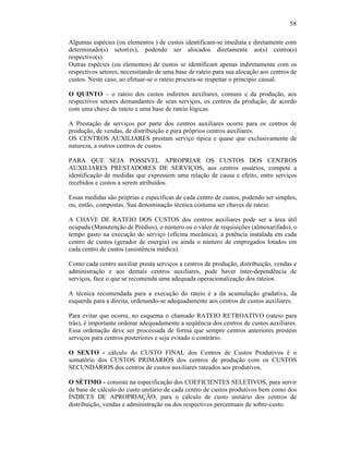 58

Algumas espécies (ou elementos ) de custos identificam-se imediata e diretamente com
determinado(s) setor(es), podendo ser alocados diretamente ao(s) centro(s)
respectivo(s).
Outras espécies (ou elementos) de custos se identificam apenas indiretamente com os
respectivos setores, necessitando de uma base de rateio para sua alocação aos centros de
custos. Neste caso, ao efetuar-se o rateio procura-se respeitar o principio causal.

O QUINTO – o rateio dos custos indiretos auxiliares, comuns e da produção, aos
respectivos setores demandantes de seus serviços, os centros da produção, de acordo
com uma chave de rateio e uma base de rateio lógicas.

A Prestação de serviços por parte dos centros auxiliares ocorre para os centros de
produção, de vendas, de distribuição e para próprios centros auxiliares.
OS CENTROS AUXILIARES prestam serviço típica e quase que exclusivamente de
natureza, a outros centros de custos.

PARA QUE SEJA POSSIVEL APROPRIAR OS CUSTOS DOS CENTROS
AUXILIARES PRESTADORES DE SERVIÇOS, aos centros usuários, compete a
identificação de medidas que expressem uma relação de causa e efeito, entre serviços
recebidos e custos a serem atribuídos.

Essas medidas são próprias e específicas de cada centro de custos, podendo ser simples,
ou, então, compostas. Sua denominação técnica costuma ser chaves de rateio.

A CHAVE DE RATEIO DOS CUSTOS dos centros auxiliares pode ser a área útil
ocupada (Manutenção de Prédios), o número ou o valor de requisições (almoxarifado), o
tempo gasto na execução do serviço (oficina mecânica), a potência instalada em cada
centro de custos (gerador de energia) ou ainda o número de empregados lotados em
cada centro de custos (assistência médica).

Como cada centro auxiliar presta serviços a centros de produção, distribuição, vendas e
administração e aos demais centros auxiliares, pode haver inter-dependência de
serviços, face o que se recomenda uma adequada operacionalização dos rateios.

A técnica recomendada para a execução do rateio é a da acumulação gradativa, da
esquerda para a direita, ordenando-se adequadamente aos centros de custos auxiliares.

Para evitar que ocorra, no esquema o chamado RATEIO RETROATIVO (rateio para
trás), é importante ordenar adequadamente a seqüência dos centros de custos auxiliares.
Essa ordenação deve ser processada de forma que sempre centros anteriores prestem
serviços para centros posteriores e seja evitado o contrário.

O SEXTO - cálculo do CUSTO FINAL dos Centros de Custos Produtivos é o
somatório dos CUSTOS PRIMÁRIOS dos centros de produção com os CUSTOS
SECUNDÁRIOS dos centros de custos auxiliares rateados aos produtivos.

O SÉTIMO - consiste na especificação dos COEFICIENTES SELETIVOS, para servir
de base de cálculo do custo unitário de cada centro de custos produtivos bem como dos
ÍNDICES DE APROPRIAÇÃO, para o cálculo de custo unitário dos centros de
distribuição, vendas e administração ou dos respectivos percentuais de sobre-custo.
 