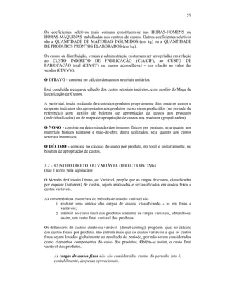 59



Os coeficientes seletivos mais comuns constituem-se nas HORAS-HOMENS ou
HORAS-MÁQUINAS trabalhadas nos centros de custos. Outros coeficientes seletivos
são a QUANTIDADE DE MATERIAIS INSUMIDOS (em kg) ou a QUANTIDADE
DE PRODUTOS PRONTOS ELABORADOS (em kg).

Os custos de distribuição, vendas e administração costumam ser apropriadas em relação
ao CUSTO INDIRETO DE FABRICAÇÃO (CIA/CIF), ao CUSTO DE
FABRICAÇÃO total (CIA/CF) ou menos aconselhável - em relação ao valor das
vendas (CIA/VV).

O OITAVO - consiste no cálculo dos custos setoriais unitários.

Está concluída a etapa de cálculo dos custos setoriais indiretos, com auxílio do Mapa de
Localização de Custos.

A partir daí, inicia o cálculo do custo dos produtos propriamente dito, onde os custos e
despesas indiretos são apropriados aos produtos ou serviços produzidos (no período de
referência) com auxilio de boletins de apropriação de custos aos produtos
(individualizados) ou de mapa de apropriação de custos aos produtos (grupalizados).

O NONO - consiste na determinação dos insumos físicos por produto, seja quanto aos
materiais básicos (diretos) e mão-de-obra direta utilizados, seja quanto aos custos
setoriais insumidos.

O DÉCIMO - consiste no cálculo do custo por produto, no total e unitariamente, no
boletim de apropriação de custos.


3.2 - CUSTEIO DIRETO OU VARIÁVEL (DIRECT COSTING)
(não é aceito pela legislação)

O Método de Custeio Direto, ou Variável, propõe que as cargas de custos, classificadas
por espécie (natureza) de custos, sejam analisadas e reclassificadas em custos fixos e
custos variáveis.

As características essenciais do método de custeio variável são :
       1. realizar uma análise das cargas de custos, classificando - as em fixas e
          variáveis;
       2. atribuir ao custo final dos produtos somente as cargas variáveis, obtendo-se,
          assim, um custo final variável dos produtos.

Os defensores do custeio direto ou variável (direct costing) propõem que, no cálculo
dos custos finais por produto, não entrem mais que os custos variáveis e que os custos
fixos sejam levados globalmente ao resultado do período, por não serem considerados
como elementos componentes do custo dos produtos. Obtém-se assim, o custo final
variável dos produtos.

     As cargas de custos fixos não são consideradas custos do período, isto é,
     contabilmente, despesas operacionais.
 