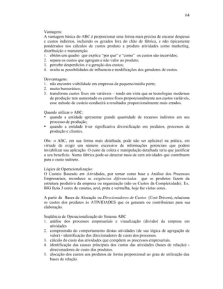 64



Vantagens:
A vantagem básica do ABC é proporcionar uma forma mais precisa de encarar despesas
e custos indiretos, incluindo os gerados fora do chão de fábrica, e não tipicamente
ponderados nos cálculos de custos produto a produto atividades como marketing,
distribuição e manutenção.
1. obtêm um quadro que explica “por que” e “como” os custos são incorridos;
2. separa os custos que agregam e não valor ao produto;
3. percebe desperdícios e a geração dos custos;
4. avalia as possibilidades de influencia e modificações dos geradores de custos.

Desvantagens:
1. não encontra viabilidade em empresas de pequeno/médio porte;
2. muito burocrático;
3. transforma custos fixos em variáveis – tendo em vista que as tecnologias modernas
   de produção tem aumentado os custos fixos proporcionalmente aos custos variáveis,
   esse método de custeio conduzirá a resultados proporcionalmente mais errados.

Quando utilizar o ABC:
§ quando a entidade apresentar grande quantidade de recursos indiretos em seu
   processo de produção;
§ quando a entidade tiver significativa diversificação em produtos, processos de
   produção e clientes.

Obs: o ABC, em sua forma mais detalhada, pode não ser aplicável na prática, em
virtude de exigir um número excessivo de informações gerenciais que podem
inviabilizar sua aplicação. O custo da coleta e manipulação detalhada teria que justificar
o seu benefício. Numa fábrica pode-se detectar mais de cem atividades que contribuem
para o custo indireto.

Lógica de Operacionalização:
O Custeio Baseado em Atividades, por tomar como base a Análise dos Processos
Empresariais, reconhece as exigências diferenciadas que os produtos fazem da
estrutura produtiva da empresa ou organização (são os Custos da Complexidade). Ex.
BIG fazia 3 cores de canetas, azul, preta e vermelha, hoje faz várias cores.

A partir de Bases de Alocação ou Direcionadores de Custos (Cost Drivers), relaciona
os custos dos produtos às ATIVIDADES que os geraram ou contribuíram para sua
elaboração.

Seqüência de Operacionalização do Sistema ABC
1. análise dos processos empresariais e visualização (divisão) da empresa em
   atividades
2. compreensão do comportamento destas atividades (de sua lógica de agregação de
   valor) - identificação dos direcionadores de custo dos processos.
3. cálculo do custo das atividades que compõem os processos empresariais.
4. identificação das causas principais dos custos das atividades (bases de relação) -
   direcionadores de custo dos produtos.
5. alocação dos custos aos produtos de forma proporcional ao grau de utilização das
   bases de relação.
 