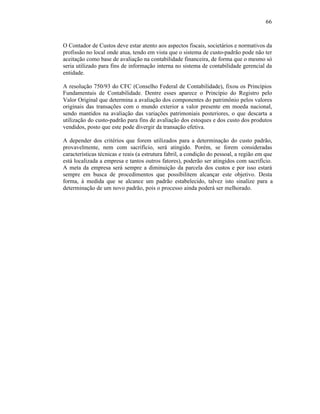 66



O Contador de Custos deve estar atento aos aspectos fiscais, societários e normativos da
profissão no local onde atua, tendo em vista que o sistema de custo-padrão pode não ter
aceitação como base de avaliação na contabilidade financeira, de forma que o mesmo só
seria utilizado para fins de informação interna no sistema de contabilidade gerencial da
entidade.

A resolução 750/93 do CFC (Conselho Federal de Contabilidade), fixou os Princípios
Fundamentais de Contabilidade. Dentre esses aparece o Princípio do Registro pelo
Valor Original que determina a avaliação dos componentes do patrimônio pelos valores
originais das transações com o mundo exterior a valor presente em moeda nacional,
sendo mantidos na avaliação das variações patrimoniais posteriores, o que descarta a
utilização do custo-padrão para fins de avaliação dos estoques e dos custo dos produtos
vendidos, posto que este pode divergir da transação efetiva.

A depender dos critérios que forem utilizados para a determinação do custo padrão,
provavelmente, nem com sacrifício, será atingido. Porém, se forem consideradas
características técnicas e reais (a estrutura fabril, a condição do pessoal, a região em que
está localizada a empresa e tantos outros fatores), poderão ser atingidos com sacrifício.
A meta da empresa será sempre a diminuição da parcela dos custos e por isso estará
sempre em busca de procedimentos que possibilitem alcançar este objetivo. Desta
forma, à medida que se alcance um padrão estabelecido, talvez isto sinalize para a
determinação de um novo padrão, pois o processo ainda poderá ser melhorado.
 