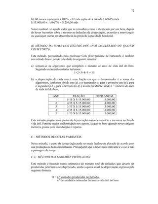 72

b) 60 meses equivalem a 100% - 01 mês eqüivale a taxa de 1,6667% mês
$ 15.000,00 x 1,6667% = $ 250,00 mês

Valor residual - é aquela valor que se considera como o alcançado por um bem, depois
de haver incorrido sobre o mesmo as deduções de depreciação, exaustão e amortização
ou quaisquer outras em decorrência da perda de capacidade funcional.


B) MÉTODO DA SOMA DOS DÍGITOS DOS ANOS (ACELERADO OU QUOTAS
CRESCENTES)

Este método, preconizado pelo professor Cols (Universidade de Harward), é também
um método linear, sendo calculado da seguinte maneira:

a) somam-se os algarismos que compõem o número de anos de vida útil do bem.
   Seguindo o exemplo anterior teríamos:
                                   1+2+3+4+5 = 15

b) a depreciação de cada ano é uma fração em que o denominador é a soma dos
   algarismos, conforme obtido em (a), e o numerador é, para o primeiro ano (n), para
   o segundo (n-1), para o terceiro (n-2) e assim por diante, onde n = número de anos
   de vida útil do bem.

                  ANO             FRAÇÃO             DEPR.ANUAL
                   1         5/15 X $ 15.000,00           5.000,00
                   2         4/15 X $ 15.000,00           4.000,00
                   3         3/15 X $ 15.000,00           3.000,00
                   4         2/15 X $ 15.000,00           2.000,00
                   5         1/15 X $ 15.000,00           1.000,00

Este método proporciona quotas de depreciação maiores no início e menores no fim da
vida útil. Permite maior uniformidade nos custos, já que os bens quando novos exigem
menores gastos com manutenção e reparos.


C – MÉTODOS DE COTAS VARIÁVEIS

Neste método, o custo de depreciação pode ser mais facilmente alocado de acordo com
sua produção ou horas trabalhadas. Pressupõem que o fator mais relevante é o uso e não
a passagem do tempo.

C.1) MÉTODO DAS UNIDADES PRODUZIDAS

Este método é baseado numa estimativa do número total de unidades que devem ser
produzidas pelo bem a ser depreciado, sendo a quota anual de depreciação expressa pela
seguinte fórmula:

                 D = n.º unidades produzidas no período
                     n.º de unidades estimadas durante a vida útil do bem
 