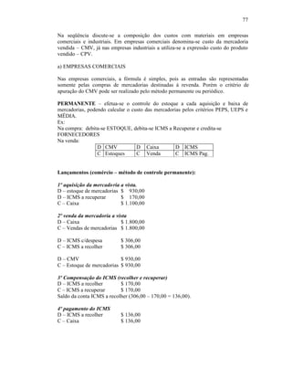 77

Na seqüência discute-se a composição dos custos com materiais em empresas
comerciais e industriais. Em empresas comerciais denomina-se custo da mercadoria
vendida – CMV, já nas empresas industriais a utiliza-se a expressão custo do produto
vendido – CPV.

a) EMPRESAS COMERCIAIS

Nas empresas comerciais, a fórmula é simples, pois as entradas são representadas
somente pelas compras de mercadorias destinadas à revenda. Porém o critério de
apuração do CMV pode ser realizado pelo método permanente ou periódico.

PERMANENTE – efetua-se o controle do estoque a cada aquisição e baixa de
mercadorias, podendo calcular o custo das mercadorias pelos critérios PEPS, UEPS e
MËDIA.
Ex:
Na compra: debita-se ESTOQUE, debita-se ICMS a Recuperar e credita-se
FORNECEDORES
Na venda:
                 D CMV            D Caixa          D ICMS
                 C Estoques       C Venda          C ICMS Pag.


Lançamentos (comércio – método de controle permanente):

1º aquisição da mercadoria a vista.
D – estoque de mercadorias $ 930,00
D – ICMS a recuperar       $ 170,00
C – Caixa                  $ 1.100,00

2º venda da mercadoria a vista
D – Caixa                  $ 1.800,00
C – Vendas de mercadorias $ 1.800,00

D – ICMS c/despesa         $ 306,00
C – ICMS a recolher        $ 306,00

D – CMV                    $ 930,00
C – Estoque de mercadorias $ 930,00

3º Compensação do ICMS (recolher e recuperar)
D – ICMS a recolher        $ 170,00
C – ICMS a recuperar       $ 170,00
Saldo da conta ICMS a recolher (306,00 – 170,00 = 136,00).

4º pagamento do ICMS
D – ICMS a recolher        $ 136,00
C – Caixa                  $ 136,00
 
