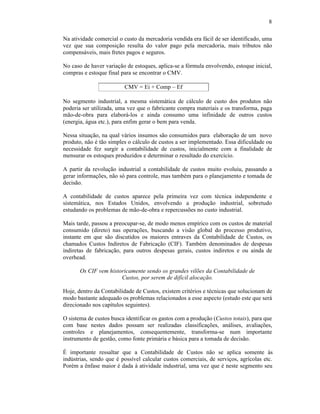 8

Na atividade comercial o custo da mercadoria vendida era fácil de ser identificado, uma
vez que sua composição resulta do valor pago pela mercadoria, mais tributos não
compensáveis, mais fretes pagos e seguros.

No caso de haver variação de estoques, aplica-se a fórmula envolvendo, estoque inicial,
compras e estoque final para se encontrar o CMV.

                         CMV = Ei + Comp – Ef

No segmento industrial, a mesma sistemática de cálculo de custo dos produtos não
poderia ser utilizada, uma vez que o fabricante compra materiais e os transforma, paga
mão-de-obra para elaborá-los e ainda consumo uma infinidade de outros custos
(energia, água etc.), para enfim gerar o bem para venda.

Nessa situação, na qual vários insumos são consumidos para elaboração de um novo
produto, não é tão simples o cálculo de custos a ser implementado. Essa dificuldade ou
necessidade fez surgir a contabilidade de custos, inicialmente com a finalidade de
mensurar os estoques produzidos e determinar o resultado do exercício.

A partir da revolução industrial a contabilidade de custos muito evoluiu, passando a
gerar informações, não só para controle, mas também para o planejamento e tomada de
decisão.

A contabilidade de custos aparece pela primeira vez com técnica independente e
sistemática, nos Estados Unidos, envolvendo a produção industrial, sobretudo
estudando os problemas de mão-de-obra e repercussões no custo industrial.

Mais tarde, passou a preocupar-se, de modo menos empírico com os custos de material
consumido (direto) nas operações, buscando a visão global do processo produtivo,
instante em que são discutidos os maiores entraves da Contabilidade de Custos, os
chamados Custos Indiretos de Fabricação (CIF). Também denominados de despesas
indiretas de fabricação, para outros despesas gerais, custos indiretos e ou ainda de
overhead.

       Os CIF vem historicamente sendo os grandes vilões da Contabilidade de
                       Custos, por serem de difícil alocação.

Hoje, dentro da Contabilidade de Custos, existem critérios e técnicas que solucionam de
modo bastante adequado os problemas relacionados a esse aspecto (estudo este que será
direcionado nos capítulos seguintes).

O sistema de custos busca identificar os gastos com a produção (Custos totais), para que
com base nestes dados possam ser realizadas classificações, análises, avaliações,
controles e planejamentos, consequentemente, transforma-se num importante
instrumento de gestão, como fonte primária e básica para a tomada de decisão.

É importante ressaltar que a Contabilidade de Custos não se aplica somente às
indústrias, sendo que é possível calcular custos comerciais, de serviços, agrícolas etc.
Porém a ênfase maior é dada à atividade industrial, uma vez que é neste segmento seu
 