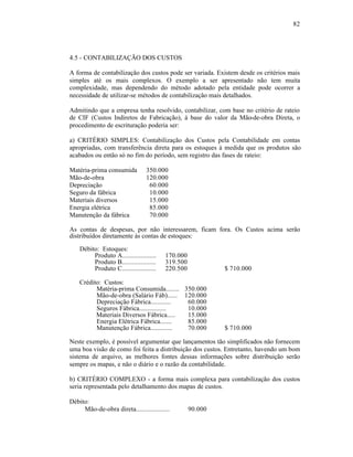 82




4.5 - CONTABILIZAÇÃO DOS CUSTOS

A forma de contabilização dos custos pode ser variada. Existem desde os critérios mais
simples até os mais complexos. O exemplo a ser apresentado não tem muita
complexidade, mas dependendo do método adotado pela entidade pode ocorrer a
necessidade de utilizar-se métodos de contabilização mais detalhados.

Admitindo que a empresa tenha resolvido, contabilizar, com base no critério de rateio
de CIF (Custos Indiretos de Fabricação), à base do valor da Mão-de-obra Direta, o
procedimento de escrituração poderia ser:

a) CRITÉRIO SIMPLES: Contabilização dos Custos pela Contabilidade em contas
apropriadas, com transferência direta para os estoques à medida que os produtos são
acabados ou então só no fim do período, sem registro das fases de rateio:

Matéria-prima consumida          350.000
Mão-de-obra                      120.000
Depreciação                       60.000
Seguro da fábrica                 10.000
Materiais diversos                15.000
Energia elétrica                  85.000
Manutenção da fábrica             70.000

As contas de despesas, por não interessarem, ficam fora. Os Custos acima serão
distribuídos diretamente às contas de estoques:
    Débito: Estoques:
         Produto A....................   170.000
         Produto B....................   319.500
         Produto C....................   220.500            $ 710.000

    Crédito: Custos:
          Matéria-prima Consumida........ 350.000
          Mão-de-obra (Salário Fáb)...... 120.000
          Depreciação Fábrica............  60.000
          Seguros Fábrica................  10.000
          Materiais Diversos Fábrica.....  15.000
          Energia Elétrica Fábrica.......  85.000
          Manutenção Fábrica.............  70.000           $ 710.000

Neste exemplo, é possível argumentar que lançamentos tão simplificados não fornecem
uma boa visão de como foi feita a distribuição dos custos. Entretanto, havendo um bom
sistema de arquivo, as melhores fontes dessas informações sobre distribuição serão
sempre os mapas, e não o diário e o razão da contabilidade.

b) CRITÉRIO COMPLEXO - a forma mais complexa para contabilização dos custos
seria representada pelo detalhamento dos mapas de custos.

Débito:
     Mão-de-obra direta....................        90.000
 
