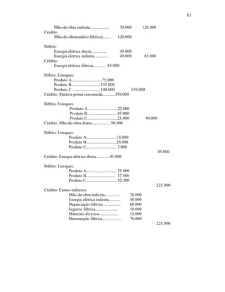 83

      Mão-de-obra indireta..................       30.000             120.000
Credito:
      Mão-de-obra(salário fábrica)........       120.000

Débito:
      Energia elétrica direta...............      45.000
      Energia elétrica indireta.............      40.000               85.000
Crédito:
      Energia elétrica fabrica............ 85.000

Débito: Estoques:
     Produto A............................75.000
     Produto B...........................135.000
     Produto C ..........................140.000    350.000
Crédito: Matéria prima consumida............350.000

Débito: Estoques:
              Produto A............................22.000
              Produto B............................47.000
              Produto C............................21.000              90.000
Crédito: Mão-de-obra direta..................90.000

Débito: Estoques:
              Produto A............................18.000
              Produto B............................20.000
              Produto C............................ 7.000
                                                                                45.000
Crédito: Energia elétrica direta.............45.000

Débito: Estoques:
              Produto A............................ 55.000
              Produto B........................... 17.500
              Produto C............................ 52.500
                                                                                225.000
Crédito: Custos indiretos:
              Mão-de-obra indireta...............            30.000
              Energia elétrica indireta...........           40.000
              Depreciação fabrica.................           60.000
              Seguros fábrica.....................           10.000
              Materiais diversos..................           15.000
              Manutenção fábrica..................           70.000
                                                                                225.000
 