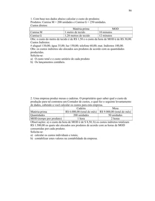 86

1. Com base nos dados abaixo calcular o custo do produtos:
Produtos: Camisa M = 200 unidades e Camisa G = 250 unidades.
Custos diretos:
                                     Matéria-prima                    MOD
Camisa M                      1 metro de tecido            10 minutos
Camisa G                      1,20 metros de tecido        12 minutos
Obs: o custo do metro de tecido é de R$ 1,50 e o custo da hora de MOD é de R$ 30,00.
Custos Indiretos:
# aluguel 130,00; água 35,00; luz 150,00; telefone 60,00; mat. Indiretos 100,00.
Obs: os custos indiretos são alocados aos produtos de acordo com as quantidades
produzidas.
Solicita-se:
a) O custo total e o custo unitário de cada produto
b) Os lançamentos contábeis.




2. Uma empresa produz mesas e cadeiras. O proprietário quer saber qual o custo de
produção para tal contratou um Contador de custos, o qual fez o seguinte levantamento
de dados, cabendo a você calcular os custos para esta empresa.
                                         Cadeira                      Mesa
Matéria-prima                  R$ 6.000,00 (total do mês) R$ 9.000,00 (total do mês)
Quantidades                           200 unidades                50 unidades
MOD (tempo por produto)                   1 hora                     2 horas
Observações: a) o custo da hora de MOD é de $ 8,50; b) os custos indiretos totalizam
R$ 1.500,00 os quais são alocados aos produtos de acordo com as horas de MOD
consumidas por cada produto.
Solicita-se:
a) calcular os custos individuais e totais;
b) contabilizar estes valores na contabilidade da empresa.
 