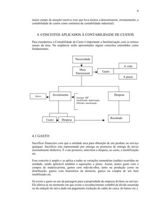 9

maior campo de atuação (motivo esse que leva muitos a denominarem, erroneamente, a
contabilidade de custos como sinônimo de contabilidade industrial).


    4. CONCEITOS APLICADOS À CONTABILIDADE DE CUSTOS

Para estudarmos a Contabilidade de Custo é importante a familiarização com os termos
usuais da área. Na seqüência serão apresentados alguns conceitos entendidos como
fundamentais.


                                   Necessidade

                                                                                   A vista
                                      Meio
                                                               Gasto
                                   Patrimonial
                                                                                   A prazo




  Ativo:
                Investimento                                             Despesa
                                    Estoque: MP
                                    Imobilizado: depreciação
                                    Diferido: amortização




                                                                       Resultado
           Custo        Despesa




4.1 GASTO
Sacrifício financeiro com que a entidade arca para obtenção de um produto ou serviço
qualquer. Sacrifício este representado por entrega ou promessa de entrega de ativos
(normalmente dinheiro). É o ato primeiro, antevêem a despesa, ao custo, a imobilização
etc.

Esse conceito é amplo e se aplica a todas as variações monetárias (saídas) ocorridas na
entidade, sendo aplicável também a aquisições a prazo. Assim, temos gasto com a
compra de matéria-prima, gastos com mão-de-obra, tanto na produção como na
distribuição, gastos com honorários da diretoria, gastos na compra de um bem
imobilizado etc.

Só existe o gasto no ato da passagem para a propriedade da empresa do bem ou serviço.
Ele efetiva-se no momento em que existe o reconhecimento contábil da dívida assumida
ou da redução do ativo dado em pagamento (redução do saldo do caixa, do banco etc.).
 