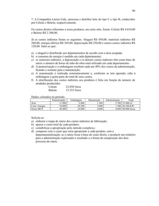 90

7. A Companhia Láctea Ltda., processa e distribui leite do tipo C e tipo B, conhecidos
por Celeite e Beleite, respectivamente.

Os custos diretos referentes a esses produtos, em certo mês, foram: Celeite R$ 4.410,00
e Beleite R$ 2.300,00.

Já os custos indiretos foram os seguintes: Aluguel R$ 450,00; materiais indiretos R$
260,00, energia elétrica R$ 369,00; depreciação R$ 250,00 e outros custos indiretos R$
120,00. Sabe-se que:

a) o aluguel é distribuído aos departamentos de acordo com a área ocupada;
b) o consumo de energia é medido em cada departamento;
c) os materiais indiretos, a depreciação e os demais custos indiretos têm como base de
   rateio o número de horas de mão-de-obra total utilizada em cada departamento.
d) A pasteurização e a embalagem recebem cada um 40% dos custos da administração,
   ficando o restante para a manutenção;
e) A manutenção é realizada sistematicamente e, conforme se tem apurado, cabe à
   embalagem a quita parte do total de seus custos.
f) A distribuição dos custos indiretos aos produtos é feita em função do número de
   unidades produzidas:
              Celeite         22.050 litros
              Beleite         15.333 litros

Dados coletados no período:
                 Pasteurização   Embalagem       Manutenção     Administração       Total
Área                    11.000          9.800           1.500            2.700 25.000 m2
Cons. Energia           34.000         28.200           3.000            1.300 66.500 KW
Horas MOT               48.000         24.000           4.000            4.000 80.000 horas


Solicita-se:
a) elaborar o mapa de rateio dos custos indiretos de fabricação;
b) apurar o custo total de cada produto;
c) contabilizar a apropriação pelo método complexo;
d) comparar com o custo que seria apropriado a cada produto, sem a
    departamentalização, se o rateio fosse à base do custo direto; e produzir um relatório
    para a administração explicando o resultado e a forma de composição dos dois
    processo de rateio.
 