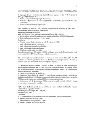 93

10. CUSTOS PATRIMONIAIS (DEPRECIAÇÃO, EXAUSTÃO E AMORTIZAÇÃO)

I) Aquisição de um veículo novo (vida útil 5 anos) a prazo no dia 10 de fevereiro de
2001, por R$13.000,00. Pede-se:
a) Fazer o lançamento da aquisição do veículo;
b) Calcular a depreciação do período (10.02.01 a 10/02/2002), pelo método das cotas
    constantes;
c) Fazer os lançamentos da depreciação.

II) A Indústria de Arruelas Ouro Fino Ltda, adquiriu em 01 de março de 2001 uma
máquina para fabricar Arruelas, como segue;
Valor de aquisição R$12.000,00
Vida útil 10 anos (Valor a ser depreciado nos 10 anos R$12.000,00).
Nº de Arruelas a serem fabricadas durante a vida útil do bem: 15.000.000 unidades
Nº de horas-homem-produtivas:112.000 horas
Solicita-se:
a) Calcular o valor da depreciação no mês de março de 2001,
• pelo método das quotas constantes;
• pelo método das unidades produzidas;
• pelo método das horas trabalhadas;
b) Explicar as diferenças ocorridas.
Sabendo-se que foram fabricadas 110.000 unidades, envolvendo 4 funcionários, onde
cada um trabalhou 200 horas-homem-produtivas no mês.

III) (continuação da questão anterior) se no mês de abril fossem fabricados 145.000
unidades e o tempo produtivo fosse de 210 horas-homem-produtivas. Refazer os
cálculos e ver qual é o método mais viável para a empresa.

IV) A Indústria Móveis Sul Ltda., adquiriu no dia 02 de janeiro de 1999 um torno para
produzir pernas de mesa, por R$ 25.000,00 com vida útil estimada de 10 anos, sendo
que a capacidade é para tornear 800.000 pernas de mesa e o tempo é de 26.400 horas-
homem-produtivas. Solicita-se:
a) Efetuar os lançamentos de aquisição;
b) Calcular a depreciação do mês 01/99 (método das quotas constantes, método das
unidades produzidas e método das horas trabalhadas), sabendo-se que foram torneadas
5.800 pernas de mesa, num total de 220 horas-homem-produtivas,
c) No início do mês de fevereiro de 1999 o torno foi vendido por R$24.000,00 - efetuar
os respectivos lançamentos contábeis.

V) No início do 5 ano de vida útil de um total de 5 anos um bem imobilizado – veículo
– apresenta os seguintes valores:
Valor Original de compra R$15.000,00
Valor Residual 10%
Determine:
a) A taxa de depreciação do 5 ano com base no método das quotas constantes;
b) O valor da depreciação do 5 ano;
c) Depreciação acumulada do 1 a 5 ano;
d) O valor residual no final do período.
 