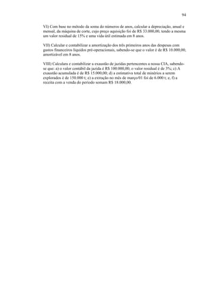 94

VI) Com base no método da soma do números de anos, calcular a depreciação, anual e
mensal, da máquina de corte, cujo preço aquisição foi de R$ 33.000,00, tendo a mesma
um valor residual de 15% e uma vida útil estimada em 8 anos.

VII) Calcular e contabilizar a amortização dos três primeiros anos das despesas com
gastos financeiros líquidos pré-operacionais, sabendo-se que o valor é de R$ 10.000,00,
amortizável em 8 anos.

VIII) Calculara e contabilizar a exaustão de jazidas pertencentes a nossa CIA, sabendo-
se que: a) o valor contábil da jazida é R$ 100.000,00; o valor residual é de 3%; c) A
exaustão acumulada é de R$ 15.000,00; d) a estimativa total de minérios a serem
explorados é de 150.000 t; e) a extração no mês de março/01 foi de 6.000 t; e, f) a
receita com a venda do período somam R$ 18.000,00.
 
