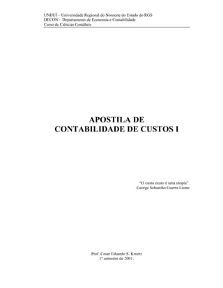 UNIJUÍ – Universidade Regional do Noroeste do Estado do RGS
DECON – Departamento de Economia e Contabilidade
Curso de Ciências Contábeis




           APOSTILA DE
     CONTABILIDADE DE CUSTOS I




                                                   “O custo exato é uma utopia”.
                                                  George Sebastião Guerra Leone




                         Prof. Cesar Eduardo S. Kroetz
                              1º semestre de 2001.
 