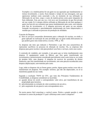 11

    Exemplos: a) a matéria-prima foi um gasto na sua aquisição que imediatamente se
    tornou investimento, e assim, ficou durante o tempo de sua estocagem, sem que
    aparecesse nenhum custo associado a ela, no momento de sua utilização na
    fabricação de um bem, surge o custo da matéria-prima como parte integrante do
    bem elaborado. Este, por sua vez, é de novo um investimento, já que fica ativado
    até sua venda; b) A energia elétrica utilizada na fabricação de um bem qualquer é
    gasto (na hora de seu consumo) que passa imediatamente para custo, sem transitar
    pela fase de investimento; c) A máquina provocou um gasto na sua entrada,
    tornando investimento e parceladamente transformado em custo (depreciação), a
    medida que é utilizada no processo de produção de utilidades.

Conceito de Despesa:
a) bem ou serviços consumidos diretamente para a obtenção de receitas, ou ainda, o
   gasto aplicado na realização de uma atividade que vai gerar renda efetivamente ou
   que poderá gerar uma renda teórica. (Leone, 1996, p. 50)

As despesas são itens que reduzem o Patrimônio e que têm essa característica de
representar sacrifícios no processo de obtenção de receitas. Ou, as empresas têm
despesas para gerar receitas e não para produzir seus bens e serviços, neste caso custos.

A comissão do vendedor, por exemplo, é um gasto que se torna imediatamente uma
despesa. O equipamento usado na fábrica, que fora gasto transformado em
investimentos e posteriormente considerado parcialmente como custo torna-se, na venda
do produto feito, uma despesa. A máquina de escrever da secretária do diretor
financeiro, que fora transformada em investimento, tem uma parcela reconhecida como
despesa (depreciação), sem transitar pelo custo.

Logo, todas as despesas são ou foram gastos, porém, alguns gastos muitas vezes não se
transformam em despesas. Por exemplo: terrenos, que não são depreciados, ou só se
transforma quando de sua venda.

Segundo a resolução 750/93 do CFC, que trata dos Princípios Fundamentais de
Contabilidade, as despesas consideram-se incorridas:
a) quando deixar de existir o correspondente valor ativo, por transferência de sua
   propriedade para terceiros;
b) pela diminuição ou extinção do valor econômico de um ativo;
c) pelo surgimento de um passivo sem correspondente ativo.


Na teoria parece fácil conceituar a variável custos. Porém a grande questão é, onde
terminam os custos de produção? E qual a diferença entre custos e despesas?
 