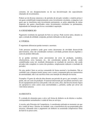 13

consumo, de seu desaparecimento ou de sua desvalorização são especialmente
chamados de investimentos.

Podem ser de diversas naturezas e de períodos de ativação variados: a matéria prima é
um gasto contabilizado temporariamente como investimento circulante, a máquina é um
gasto que se transforma num investimento permanente, as ações adquiridas de outras
empresas são gastos classificados como investimentos circulantes ou permanentes,
dependendo da intenção que levou a sociedade à aquisição.

4.4 DESEMBOLSO
Pagamento resultante da aquisição do bem ou serviço. Pode ocorrer antes, durante ou
após a entrada da utilidade comprada, portanto defasada ou não do gasto.

4.5 PERDA
É importante diferenciar perdas normais e anormais.

Todo processo produtivo pode gerar restos decorrentes da atividade desenvolvida
(previsionais), estes são considerados normais à atividade, portanto devem englobar o
custo do produto fabricado.

Já as perdas anormais como provenientes de erros de produção, incêndios,
obsolescência, erros humanos etc., são consideradas perdas do período, sendo
contabilizadas como tal, incidindo diretamente no resultado do exercício, não sendo
ativadas (não compõem os custos dos produtos, simplesmente reduzem o resultado do
período).

Ou seja, perda é bem ou serviço consumido de forma anormal e involuntária. Não se
confunde com a despesa (muito menos com o custo), exatamente pela sua característica
de anormalidade, não é um sacrifício feito com intenção de obtenção de receita.

Exemplos: O gasto de mão-de-obra durante um período de greve, por exemplo, é uma
perda, não um custo de produção. O material deteriorado por um defeito anormal e raro
de um equipamento provoca uma perda e não um custo, alias, não haveria mesmo lógica
em apropriar-se como custos essas anormalidades e, portanto, acabar por ativar um
valor dessa natureza.



4.6 RECEITA
É a entrada de elementos para o ativo sob forma de dinheiro ou de direitos a receber,
correspondente normalmente à venda de bens ou serviços.

A receita, pelo Princípio da Competência, é considerada realizada no momento em que
há a venda de bens e direitos da entidade, com a transferência da sua propriedade para
terceiros, efetuando estes o pagamento em dinheiro ou assumindo compromisso firme
de fazê-lo no prazo certo.
 
