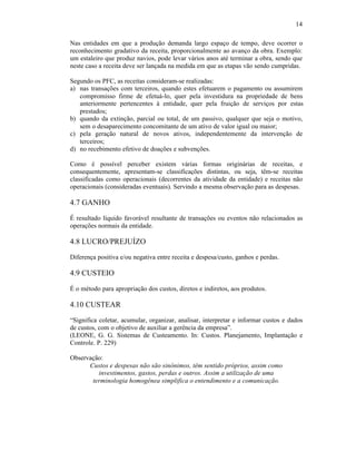 14

Nas entidades em que a produção demanda largo espaço de tempo, deve ocorrer o
reconhecimento gradativo da receita, proporcionalmente ao avanço da obra. Exemplo:
um estaleiro que produz navios, pode levar vários anos até terminar a obra, sendo que
neste caso a receita deve ser lançada na medida em que as etapas vão sendo cumpridas.

Segundo os PFC, as receitas consideram-se realizadas:
a) nas transações com terceiros, quando estes efetuarem o pagamento ou assumirem
   compromisso firme de efetuá-lo, quer pela investidura na propriedade de bens
   anteriormente pertencentes à entidade, quer pela fruição de serviços por estas
   prestados;
b) quando da extinção, parcial ou total, de um passivo, qualquer que seja o motivo,
   sem o desaparecimento concomitante de um ativo de valor igual ou maior;
c) pela geração natural de novos ativos, independentemente da intervenção de
   terceiros;
d) no recebimento efetivo de doações e subvenções.

Como é possível perceber existem várias formas originárias de receitas, e
consequentemente, apresentam-se classificações distintas, ou seja, têm-se receitas
classificadas como operacionais (decorrentes da atividade da entidade) e receitas não
operacionais (consideradas eventuais). Servindo a mesma observação para as despesas.

4.7 GANHO
É resultado líquido favorável resultante de transações ou eventos não relacionados as
operações normais da entidade.

4.8 LUCRO/PREJUÍZO
Diferença positiva e/ou negativa entre receita e despesa/custo, ganhos e perdas.

4.9 CUSTEIO

É o método para apropriação dos custos, diretos e indiretos, aos produtos.

4.10 CUSTEAR
“Significa coletar, acumular, organizar, analisar, interpretar e informar custos e dados
de custos, com o objetivo de auxiliar a gerência da empresa”.
(LEONE, G. G. Sistemas de Custeamento. In: Custos. Planejamento, Implantação e
Controle. P. 229)

Observação:
      Custos e despesas não são sinônimos, têm sentido próprios, assim como
         investimentos, gastos, perdas e outros. Assim a utilização de uma
       terminologia homogênea simplifica o entendimento e a comunicação.
 