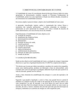 15


           5. OBJETIVOS DA CONTABILIDADE DE CUSTOS
A Contabilidade de custos foi inicialmente desenvolvida para fornecer dados de custos
apropriados às demonstrações contábeis segundo os Princípios Fundamentais de
Contabilidade, porém teve uma importante evolução nas últimas décadas, tornando-se
um instrumento da Contabilidade Gerencial.

Em termos amplos é possível relatar o objetivo da Contabilidade de Custo como:

A apreensão, classificação, registro, análise e interpretação dos valores físicos e
monetários das variações patrimoniais – ocorridas, projetadas ou simuladas –
pertencentes ao ciclo operacional da entidade, com vistas à tomada de decisões de
cunho administrativo, nos seus diversos níveis de comando.

Especificamente a Contabilidade de Custos objetiva a (o):
a) avaliação de estoques;
b) atendimento das exigências ficais;
c) determinação do resultado;
d) planejamento;
e) formação do preço de venda;
f) controle gerencial;
g) avaliação de desempenho;
h) controle operacional;
i) análise de alternativas;
j) estabelecimento de parâmetros;
k) obtenção de dados para orçamentos;
l) tomada de decisão.

5.1 LEGISLAÇÃO BRASILEIRA.

Sendo um dos objetivos da Contabilidade de Custos a avaliação do estoque é importante
observar-se o que traz a legislação brasileira (lei nº 6.404/76) a respeito de tal tópico:

“Os direitos que tiverem por objeto mercadorias e produtos de comércio da companhia,
assim como matérias-primas, produtos em fabricação e bens em almoxarifado, serão
avaliados pelo custo de aquisição ou produção; deduzido de provisão para ajustá-lo ao
valor de mercado, quando este for inferior”.

Assim, a base elementar da contabilização dos estoques é o custo (de aquisição e de
produção).

Seguindo o que propõe a legislação, o custo é a base, mas quando houver a perda de
utilidade ou a redução no preço de venda ou de reposição de um item que reduza o seu
valor recuperável, ou seja, de mercado, a um nível abaixo do custo, deve-se então
assumir com base final de avaliação tal preço de mercado inferior ao custo (custo ou
mercado, dos dois o menor), mediante uma previsão (previsão para desvalorização de
estoques), mantendo-se os controles de estoques ao valor original de custo.
 