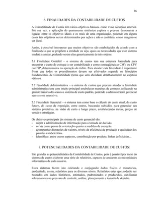 16


          6. FINALIDADES DA CONTABILIDADE DE CUSTOS
A Contabilidade de Custos tem vários objetivos básicos, como visto no tópico anterior.
Por sua vez, a aplicação do pensamento sistêmico explora e procura demonstrar a
ligação entre os objetivos ideais e os reais de uma organização, podendo em alguns
casos tais objetivos serem determinados por ações e não o contrário, como imagina-se
ser ideal.

Assim, é possível interpretar que muitos objetivos são estabelecidos de acordo com a
finalidade a que se propõem a entidade ou seja, quais as necessidades que este sistema
tenderá a anular, podendo serem elas genericamente de três ordens:

5.1 Finalidade Contábil – o sistema de custos tem sua estrutura formulada para
encontrar o custo do estoque a ser contabilizado e como conseqüência o CMV ou CPV
ou CSP, determinantes na apuração do rédito. Para atender esta finalidade é importante
frisar que todos os procedimentos devem ser efetivados segundo os Princípios
Fundamentais de Contabilidade (tema que será abordado detalhadamente no capítulo
sétimo).

5.2 Finalidade Administrativa – o sistema de custos que procura atender a finalidade
administrativa tem com intuito principal estabelecer maneiras de controle, utilizando na
grande maioria dos casos o sistema de custo padrão, podendo o administrador gerenciar
seu sistema operativo.

5.3 Finalidade Gerencial – o sistema tem como base o cálculo do custo atual, do custo
futuro, do custo de reposição, entre outros, buscando subsídios para gerenciar seu
sistema produtivo, na visão de curto e longo prazo, estabelecendo metas, preços de
venda e estratégias.

Os objetivos principais do sistema de custo gerencial são:
- suprir a administração de informação para a tomada de decisão.
- servir como ponto de orientação quanto a medidas de correção.
- acompanhar distorções de valores, níveis de eficiência de produção e qualidade dos
   padrões estabelecidos.
- Identificar, entre outros aspectos, contribuição por produto, linhas deficitárias...


     7. POTENCIALIDADES DA CONTABILIDADE DE CUSTOS:
São grandes as potencialidades da Contabilidade de Custos, pois é possível por meio do
sistema de custos elaborar uma série de relatórios, capazes de anularem as necessidades
informativas da cada usuário.

Estes sistemas fazem isto coletando e conjugando dados físicos e monetários,
produzindo, assim, relatórios para os diversos níveis. Relatórios estes que poderão ser
baseados em dados históricos, estimados, padronizados e produzidos, auxiliando
sobremaneira no processo de controle, análise, planejamento e tomada de decisão.
 