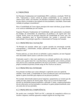 18



8.2 PRINCÍPIOS
Os Princípios Fundamentais de Contabilidade (PFC), conforme a resolução 750/93 do
CFC, “representam o núcleo central da própria contabilidade, na sua condição de
ciência social, sendo a ela inerentes. Os princípios constituem sempre as vigas-mestras
de uma ciência, revestindo-se dos atributos de universalidade e veracidade, conservando
validade em qualquer circunstâncias”.

Para a Contabilidade de Custos alguns princípios têm maior relevância, já que referem-
se as variáveis trabalhadas por este sistema.

Enquanto Princípios Fundamentais de Contabilidade, serão apresentados os princípios
da entidade, da continuidade, da competência, da prudência e do registro pelo valor
original. Porém, existe um princípio específico da Contabilidade de Custos, que é de
extrema importância para os desenvolvimentos dos estudos e processos desta
especialidade. Este princípio específico, é denominado de Princípio da Causação.

8.2.1 PRINCÍPIO DA CAUSAÇÃO
“O Princípio da causação ordena que o agente causador da consumação ocorrida,
correspondente a determinada variação patrimonial qualitativa, seja debitado pelo
respectivo valor”

Noutras palavras, os custos devem ser atribuídos a quem competem, um num linguajar
mais descuidado: Quem causou o custo deve arcar com ele.

O princípio causal é o fator mais significativo na avaliação qualitativa dos sistemas de
custeio, pois, quanto maior for a sua observância, mais perfeito será o sistema, portanto
mais precisa será a expressão quantitativa dos ativos envolvidos e, consequentemente, o
próprio resultado do período (estudar artigo do Prof. Koliver em anexo).

8.2.2 PRINCÍPIO DA ENTIDADE
Este princípio reconhece que se deve distinguir o capital dos sócios do capital da
entidade. Assim sendo, a contabilidade de custos reconhecerá como custo da produção
apenas os gastos incorridos pela empresa em seu processo produtivo.

Por exemplo: determinada empresa possui máquinas, equipamentos ou veículos que são
usados por duas empresas do mesmo grupo. Nesse caso os custos de depreciação
deverão ser distribuídos proporcionalmente a utilização. E ainda, a empresa proprietária
deverá cobrar pelos serviços prestados e reconhecer os gastos proporcionalmente como
um custos dos serviços prestados.

8.2.3 PRINCIPIO DA COMPETÊNCIA
De acordo com a resolução 750/93 do CFC, o princípio da competência refere-se as
receitas e despesas, conforme apresenta a redação original em sua artigo nono.
 