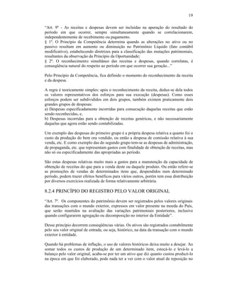19

“Art. 9º - As receitas e despesas devem ser incluídas na apuração do resultado do
período em que ocorrer, sempre simultaneamente quando se correlacionarem,
independentemente de recebimento ou pagamento.
§ 1º. O Princípio da Competência determina quando as alterações no ativo ou no
passivo resultam em aumento ou diminuição no Patrimônio Líquido (fato contábil
modificativo), estabelecendo diretrizes para a classificação das mutações patrimoniais,
resultantes da observação da Princípio da Oportunidade;
§ 2º. O reconhecimento simultâneo das receitas e despesas, quando correlatas, é
conseqüência natural do respeito ao período em que ocorrer sua geração...”

Pelo Princípio da Competência, fica definido o momento do reconhecimento da receita
e da despesa.

A regra é teoricamente simples: após o reconhecimento da receita, deduz-se dela todos
os valores representativos dos esforços para sua execução (despesas). Como esses
esforços podem ser subdivididos em dois grupos, também existem praticamente dois
grandes grupos de despesas:
a) Despesas especificadamente incorridas para consecução daquelas receitas que estão
sendo reconhecidas, e,
b) Despesas incorridas para a obtenção de receitas genéricas, e não necessariamente
daquelas que agora estão sendo contabilizadas.

Um exemplo das despesas do primeiro grupo é a própria despesa relativa a quanto foi o
custo da produção do bem ora vendido, ou então a despesa de comissão relativa à sua
venda, etc. E como exemplo das do segundo grupo tem-se as despesas de administração,
de propaganda, etc. que representam gastos com finalidade de obtenção de receitas, mas
não só ou especificadamente das apropriadas ao período.

São estas despesas relativas muito mais a gastos para a manutenção da capacidade de
obtenção de receitas do que para a venda deste ou daquele produto. Ou então refere-se
as promoções de vendas de determinados itens que, despendidos num determinado
período, podem trazer efeitos benéficos para vários outros, porém tem essa distribuição
por diversos exercícios realizada de forma relativamente arbitrária.

8.2.4 PRINCÍPIO DO REGISTRO PELO VALOR ORIGINAL

“Art. 7º. Os componentes do patrimônio devem ser registrados pelos valores originais
das transações com o mundo exterior, expressos em valor presente na moeda do País,
que serão mantidos na avaliação das variações patrimoniais posteriores, inclusive
quando configurarem agregação ou decomposição no interior da Entidade”.

Desse princípio decorrem conseqüências várias. Os ativos são registrados contabilmente
pelo seu valor original de entrada, ou seja, histórico, na data da transação com o mundo
exterior à entidade.

Quando há problemas de inflação, o uso de valores históricos deixa muito a desejar. Ao
somar todos os custos de produção de um determinado item, estocá-lo e levá-lo a
balanço pelo valor original, acaba-se por ter um ativo que diz quanto custou produzi-lo
na época em que foi elaborado, pode nada ter a ver com o valor atual de reposição no
 