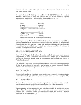 20

estoque, nem com o valor histórico inflacionado (deflacionado) e muito menos ainda
com o seu valor de venda.

Se o custo histórico de fabricação do produto A é de $ 5.000,00 e ele fica estocado
durante 4 meses para só então ser vendido, por $ 6.500,00 teremos a seguinte
demonstração supondo que a inflação nesse quadrimestre seja de 10%.


       venda.................................... 6.500,00
       (-) CPV.................................5.000,00
       Lucro Bruto.......................... 1.500,00
       na hipótese do valor puramente histórico.

       venda.....................................6.500,00
       (-) CPV corrigido 10%..........5.500,00
       lucro bruto.............................1.000,00
       na hipótese de se tirar do lucro o efeito da inflação.

Observação – se o objetivo da contabilidade de custos for auxiliar a contabilidade
comercial na apuração de resultados, ela terá que seguir esse princípio. Se o objetivo foi
gerencial ou para fins internos, é claro que a administração decide, segundo suas
conveniências e necessidade, qual o custo que irá usar como base de valor, se o
histórico, o de reposição ou outro qualquer.

8.2.5. PRINCÍPIO DA PRUDÊNCIA
“Art. 10º. O Princípio da Prudência determina a adoção do menor valor para os
componentes do ativo e do maior para os Passivos, sempre que se apresentarem
alternativas igualmente válidas para as quantificações patrimoniais que alterem o
Patrimônio Líquido”.

Este princípio é importante na Contabilidade de Custos, pois estabelece que em caso de
dúvida deve-se observar a alternativa que resultar no menor patrimônio líquido,
influenciando diretamente nos processos de cálculo de custos.

8.3 CONVENÇÕES:
As convenções podem ser entendidas como acordos entre estudiosos, os quais procuram
unificar determinados procedimentos, em caso de não serem estes atendidos pelos PFC.

8.3.1 CONSISTÊNCIA
“Ato ou efeito de manter, coerentemente, os princípios e preceitos técnicos adotados
contabilmente, de modo que possibilite comparações” (Sá, p. 84 – Dicionário).

Quando existem diversas alternativas para o registro contábil de um mesmo evento,
todas válidas dentro dos princípios, deve a empresa adotar a mais consistente. Isso
significa que, a alternativa adotada deve ser utilizada sempre, não podendo a entidade
mudar o critério em cada exercício.
 