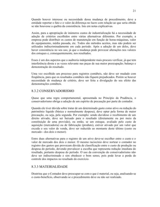 21

Quando houver interesse ou necessidade dessa mudança de procedimento, deve a
entidade reportar o fato e o valor da diferença no lucro com relação ao que seria obtido
se não houvesse a quebra da consistência. Isto em notas explicativas.

Assim, para a apropriação de inúmeros custos de industrialização há a necessidade de
adoção de critérios escolhidos entre várias alternativas diferentes. Por exemplo, a
empresa pode distribuir os custos de manutenção em função de horas-máquinas, valor
do equipamento, média passada, etc. Todos são métodos aceitos, mas não podem ser
utilizados indiscriminadamente em cada período. Após a adoção de um deles, deve
haver consistência no seu uso, já que a mudança pode provocar alterações nos valores
dos estoques e, consequentemente, nos resultados.

Esses é um dos aspectos que a auditoria independente mais procura verificar, já que tem
interferência direta e as vezes relevante nas peças de sua maior preocupação; balanço e
demonstração do resultado.

Uma vez escolhido um processo para registros contábeis, não deve ser mudado com
freqüência, para que os resultados contábeis não fiquem prejudicados. Porém se houver
necessidade de mudança de critério, deve ser feita a divulgação do seu efeito das
demonstrações contábeis.

8.3.2 CONSERVADORISMO
Quase que uma regra comportamental, apresentada no Princípio da Prudência, o
conservadorismo obriga a adoção de um espírito de precaução por parte do contador.

Quando ele tiver dúvida sobre tratar de um determinado gasto como ativo ou redução do
patrimônio liquido (básica e normalmente despesa), deve optar pela forma de maior
precaução, ou seja, pela segunda. Por exemplo: sendo duvidoso o recebimento de um
direito ativado, deve ser baixado para o resultado (diretamente ou por meio da
constituição de uma provisão), ou então, se um estoque, avaliado pelo custo de
aquisição (mercadoria) ou de fabricação (produto), estiver ativado por um valor que
exceda o seu valor de venda, deve ser reduzido ao montante deste último (custo ou
mercado - dos dois o menor).

Entre duas alternativas para o registro de um ativo deve-se escolher entre o custo e o
valor de mercado dos dois o menor. O mesmo raciocínio deve nortear o contador no
registro dos gastos que provocam dúvida de classificação entre o custo de produção ou
despesa do período, devendo prevalecer a escolha que representa redução imediata do
resultado, portanto despesa do período. O uso da convenção do conservadorismo não
deve ser indiscriminado e sim obedecer o bom senso, pois pode levar a perda do
controle dos impactos no resultado do exercício.

8.3.3 MATERIALIDADE
Doutrina que o Contador deve preocupar-se com o que é material, ou seja, analisando-se
o custo-benefício, observando se o procedimento deve ou não ser realizado.
 