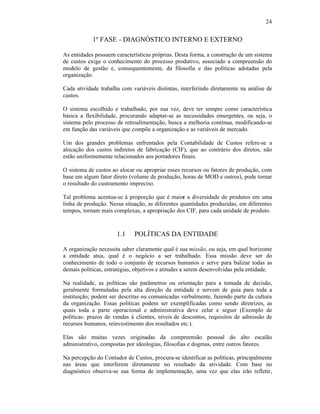 24


            1º FASE - DIAGNÓSTICO INTERNO E EXTERNO

As entidades possuem características próprias. Desta forma, a construção de um sistema
de custos exige o conhecimento do processo produtivo, associado a compreensão do
modelo de gestão e, consequentemente, da filosofia e das políticas adotadas pela
organização.

Cada atividade trabalha com variáveis distintas, interferindo diretamente na análise de
custos.

O sistema escolhido e trabalhado, por sua vez, deve ter sempre como característica
básica a flexibilidade, procurando adaptar-se as necessidades emergentes, ou seja, o
sistema pelo processo de retroalimentação, busca a melhoria contínua, modificando-se
em função das variáveis que compõe a organização e as variáveis de mercado.

Um dos grandes problemas enfrentados pela Contabilidade de Custos refere-se a
alocação dos custos indiretos de fabricação (CIF), que ao contrário dos diretos, não
estão uniformemente relacionados aos portadores finais.

O sistema de custos ao alocar ou apropriar esses recursos ou fatores de produção, com
base em algum fator direto (volume de produção, horas de MOD e outros), pode tornar
o resultado do custeamento impreciso.

Tal problema acentua-se à proporção que é maior a diversidade de produtos em uma
linha de produção. Nessa situação, as diferentes quantidades produzidas, em diferentes
tempos, tornam mais complexas, a apropriação dos CIF, para cada unidade de produto.



                      1.1     POLÍTICAS DA ENTIDADE

A organização necessita saber claramente qual é sua missão, ou seja, em qual horizonte
a entidade atua, qual é o negócio a ser trabalhado. Essa missão deve ser do
conhecimento de todo o conjunto de recursos humanos e serve para balizar todas as
demais políticas, estratégias, objetivos e atitudes a serem desenvolvidas pela entidade.

Na realidade, as políticas são parâmetros ou orientação para a tomada de decisão,
geralmente formuladas pela alta direção da entidade e servem de guia para toda a
instituição; podem ser descritas ou comunicadas verbalmente, fazendo parte da cultura
da organização. Essas políticas podem ser exemplificadas como sendo diretrizes, as
quais toda a parte operacional e administrativa deve zelar e seguir (Exemplo de
políticas: prazos de vendas à clientes, níveis de descontos, requisitos de admissão de
recursos humanos, reinvestimento dos resultados etc.).

Elas são muitas vezes originadas da compreensão pessoal do alto escalão
administrativo, compostas por ideologias, filosofias e dogmas, entre outros fatores.

Na percepção do Contador de Custos, procura-se identificar as políticas, principalmente
nas áreas que interferem diretamente no resultado da atividade. Com base no
diagnóstico observa-se sua forma de implementação, uma vez que elas irão refletir,
 