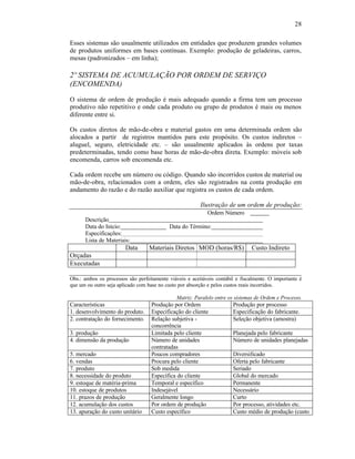 28

Esses sistemas são usualmente utilizados em entidades que produzem grandes volumes
de produtos uniformes em bases contínuas. Exemplo: produção de geladeiras, carros,
mesas (padronizados – em linha);

2º SISTEMA DE ACUMULAÇÃO POR ORDEM DE SERVIÇO
(ENCOMENDA)

O sistema de ordem de produção é mais adequado quando a firma tem um processo
produtivo não repetitivo e onde cada produto ou grupo de produtos é mais ou menos
diferente entre si.

Os custos diretos de mão-de-obra e material gastos em uma determinada ordem são
alocados a partir de registros mantidos para este propósito. Os custos indiretos –
aluguel, seguro, eletricidade etc. – são usualmente aplicados às ordens por taxas
predeterminadas, tendo como base horas de mão-de-obra direta. Exemplo: móveis sob
encomenda, carros sob encomenda etc.

Cada ordem recebe um número ou código. Quando são incorridos custos de material ou
mão-de-obra, relacionados com a ordem, eles são registrados na conta produção em
andamento do razão e do razão auxiliar que registra os custos de cada ordem.

                                                         Ilustração de um ordem de produção:
                                                            Ordem Número
      Descrição
      Data do Início:                      Data do Término:
      Especificações:
      Lista de Materiais:
                        Data      Materiais Diretos MOD (horas/R$)              Custo Indireto
Orçadas
Executadas

Obs.: ambos os processos são perfeitamente viáveis e aceitáveis contábil e fiscalmente. O importante é
que um ou outro seja aplicado com base no custo por absorção e pelos custos reais incorridos.

                                              Matriz: Paralelo entre os sistemas de Ordem e Processo.
Características                    Produção por Ordem                  Produção por processo
1. desenvolvimento do produto.     Especificação do cliente            Especificação do fabricante.
2. contratação do fornecimento.    Relação subjetiva -                 Seleção objetiva (amostra)
                                   concorrência
3. produção                        Limitada pelo cliente               Planejada pelo fabricante
4. dimensão da produção            Número de unidades                  Número de unidades planejadas
                                   contratadas
5. mercado                         Poucos compradores                  Diversificado
6. vendas                          Procura pelo cliente                Oferta pelo fabricante
7. produto                         Sob medida                          Seriado
8. necessidade do produto          Específica do cliente               Global do mercado
9. estoque de matéria-prima        Temporal e específico               Permanente
10. estoque de produtos            Indesejável                         Necessário
11. prazos de produção             Geralmente longo                    Curto
12. acumulação dos custos          Por ordem de produção               Por processo, atividades etc.
13. apuração do custo unitário     Custo específico                    Custo médio de produção (custo
 