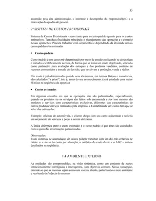 33

assumido pela alta administração, o interesse e desenpenho do responsável(eis) e a
motivação do quadro de pessoal.

2º SISTEMA DE CUSTOS PREVISIONAIS

Sistema de Custos Previsionais - serve tanto para o custo-padrão quanto para os custos
estimativos. Tem duas finalidades principais: o planejamento das operações e o controle
dessas operações. Procura trabalhar com orçamentos e dependendo da atividade utiliza
custo-padrão e/ou estimado.

•   Custos-padrão

Custo-padrão é um custo pré-determinado por meio de estudos utilizando-se de técnicas
e métodos cientificamente aceitos, de forma que se torna um custo objetivado, servindo
como parâmetro para avaliação dos estoques e dos produtos vendidos, controle de
recursos consumidos e tomada de decisão, que envolvam a produção, venda e rédito.

Um custo é pré-determinado quando seus elementos, em termos físicos e monetários,
são calculados “a priori”, isto é, antes do seu acontecimento. (será estudado com maior
6Enfase na seqüência da apostila)

•   Custos estimados

Em algumas ocasiões em que as operações não são padronizadas, especialmente,
quando os produtos ou os serviços são feitos sob encomenda e por isso mesmo são
produtos e serviços com características exclusivas, diferentes das características de
outros produtos/serviços realizados pela empresa, a Contabilidade de Custos tem que se
valer das estimações.

Exemplo: oficinas de automóveis, o cliente chega com seu carro acidentado e solicita
um orçamento do serviços e peças a serem utilizadas.

A única diferença entre o custo estimado e o custo-padrão é que estes são calculados
com a ajuda das informações padronizadas.

Observações:
Esses sistemas de acumulação de custos podem trabalhar com um dos três critérios de
rateio: o critério do custo por absorção, o critérios do custo direto e o ABC – ambos
detalhados na seqüência.


                          1.4 AMBIENTE EXTERNO

As entidades são compreendidas, na visão sistêmica, como um conjunto de partes
intencionalmente interligadas e interagentes, com objetivos comuns. Nessa concepção,
entende-se que as mesmas sejam como um sistema aberto, perturbando o meio ambiente
e recebendo influência do mesmo.
 