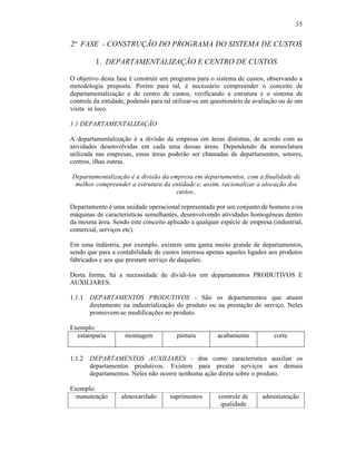 35


2ª FASE - CONSTRUÇÃO DO PROGRAMA DO SISTEMA DE CUSTOS

          1. DEPARTAMENTALIZAÇÃO E CENTRO DE CUSTOS

O objetivo desta fase é construir um programa para o sistema de custos, observando a
metodologia proposta. Porém para tal, é necessário compreender o conceito de
departamentalização e de centro de custos, verificando a estrutura e o sistema de
controle da entidade, podendo para tal utilizar-se um questionário de avaliação ou de um
visita in loco.

1.1 DEPARTAMENTALIZAÇÃO

A departamentalização é a divisão da empresa em áreas distintas, de acordo com as
atividades desenvolvidas em cada uma dessas áreas. Dependendo da nomeclatura
utilizada nas empresas, essas áreas poderão ser chamadas de departamentos, setores,
centros, ilhas outras.

Departamentalização é a divisão da empresa em departamentos, com a finalidade de
 melhor compreender a estrutura da entidade e, assim, racionalizar a alocação dos
                                     custos..

Departamento é uma unidade operacional representada por um conjunto de homens e/ou
máquinas de características semelhantes, desenvolvendo atividades homogêneas dentro
da mesma área. Sendo este conceito aplicado a qualquer espécie de empresa (industrial,
comercial, serviços etc).

Em uma indústria, por exemplo, existem uma gama muito grande de departamentos,
sendo que para a contabilidade de custos interessa apenas aqueles ligados aos produtos
fabricados e aos que prestam serviço de daqueles.

Desta forma, há a necessidade de dividi-los em departamentos PRODUTIVOS E
AUXILIARES.

1.1.1   DEPARTAMENTOS PRODUTIVOS - São os departamentos que atuam
        diretamente na industrialização do produto ou na prestação do serviço. Neles
        promovem-se modificações no produto.

Exemplo:
  estamparia        montagem            pintura        acabamento            corte


1.1.2   DEPARTAMENTOS AUXILIARES - têm como característica auxiliar os
        departamentos produtivos. Existem para prestar serviços aos demais
        departamentos. Neles não ocorre nenhuma ação direta sobre o produto.

Exemplo:
  manutenção       almoxarifado      suprimentos        controle de     administração
                                                         qualidade
 