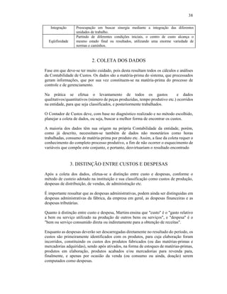 38

   Integração      Preocupação em buscar sinergia mediante a integração das diferentes
                   unidades de trabalho.
                   Partindo de diferentes condições iniciais, o centro de custo alcança o
  Eqüifinidade     mesmo estado final ou resultados, utilizando uma enorme variedade de
                   normas e caminhos.


                            2. COLETA DOS DADOS

Fase em que deve-se ter muito cuidado, pois desta resultam todos os cálculos e análises
da Contabilidade de Custos. Os dados são a matéria-prima do sistema, que processados
geram informações, que por sua vez constituem-se na matéria-prima do processo de
controle e de gerenciamento.

Na prática se efetua o levantamento de todos os gastos                        e dados
qualitativos/quantitativos (número de peças produzidas, tempo produtivo etc.) ocorridos
na entidade, para que seja classificados, e posteriormente trabalhados.

O Contador de Custos deve, com base no diagnóstico realizado e no método escolhido,
planejar a coleta de dados, ou seja, buscar a melhor forma de encontrar os custos.

A maioria dos dados têm sua origem na própria Contabilidade da entidade, porém,
como já descrito, necessitam-se também de dados não monetários como horas
trabalhadas, consumo de matéria-prima por produto etc. Assim, a fase da coleta requer o
conhecimento do completo processo produtivo, a fim de não ocorrer o esquecimento de
variáveis que compõe este conjunto, e portanto, desvirtuariam o resultado encontrado


                 3. DISTINÇÃO ENTRE CUSTOS E DESPESAS
Após a coleta dos dados, efetua-se a distinção entre custo e despesas, conforme o
método de custeio adotado na instituição e sua classificação como custos de produção,
despesas de distribuição, de vendas, de administração etc.

É importante ressaltar que as despesas administrativas, podem ainda ser distinguidas em
despesas administrativas da fábrica, da empresa em geral, as despesas financeiras e as
despesas tributárias.

Quanto à distinção entre custo e despesa, Martins ensina que "custo" é o "gasto relativo
a bem ou serviço utilizado na produção de outros bens ou serviços", e "despesa" é o
"bem ou serviço consumido direta ou indiretamente para a obtenção de receitas".

Enquanto as despesas deverão ser descarregadas diretamente no resultado do período, os
custos são primeiramente identificados com os produtos, para cuja elaboração foram
incorridos, constituindo os custos dos produtos fabricados (ou das matérias-primas e
mercadorias adquiridas), sendo após ativados, na forma de estoques de matérias-primas,
produtos em elaboração, produtos acabados e/ou mercadorias para revenda para,
finalmente, e apenas por ocasião da venda (ou consumo ou ainda, doação) serem
computados como despesas.
 