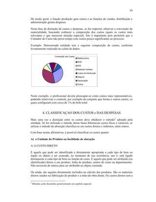 39

De modo geral, a função produção gera custos e as funções de vendas, distribuição e
administração geram despesas.

Nesta fase de distinção de custos e despesas, se faz imperial, observar a convenção da
materialidade, buscando conhecer a composição dos custos (quais os custos mais
relevantes e que merecem atenção especial). Isto é importante pois permitirá que o
Contador de Custo não perca tempo com custos pouco significantes ao processo.

Exemplo: Determinada entidade tem a seguinte composição de custos, conforme
levantamento realizado na coleta de dados:

                           Compisição dos Custos
                                                   Matéria-prima
                                                   MOD
                                                   MOI
                                                   Materiais Indiretos
                                                   Custos de distribuição
                                                   Seguros
                                                   Depreciação
                                                   Outros




Neste exemplo, o profissional deverá preocupar-se como custos mais representativos,
podendo relativizar o controle, por exemplo do conjunto que forma o outros custos, os
quais configuram com cerca de 1% do bolo total.


              4. CLASSIFICAÇAO DOS CUSTOS e DAS DESPESAS
Mais uma vez a distinção entre os custos deve obedecer o método2 adotado pela
entidade. Se for utilizado o método direto basta diferenciar custos fixos e variáveis, se
utilizar o método de absorção classifica-se em custos diretos e indiretos, entre outros.

Com base nestas afirmativas, é possível classificar os custos quanto:

A) a Unidade do Produto ou facilidade de alocação

A.1) CUSTO DIRETO

É aquele que pode ser identificado e diretamente apropriado a cada tipo de bem ou
órgão ou objeto a ser custeado, no momento de sua ocorrência, isto é, está ligado
diretamente a cada tipo de bem ou função de custo. É aquele que pode ser atribuído (ou
identificado) direto a um produto, linha de produto, centro de custo ou departamento.
Não necessita de rateios para ser atribuído ao objeto custeado.

Ou ainda, são aqueles diretamente incluídos no cálculo dos produtos. São os materiais
diretos usados na fabricação do produto e a mão-de-obra direta. Os custos diretos tem a

2
    Métodos serão discutidos posteriormente em capítulo especial.
 