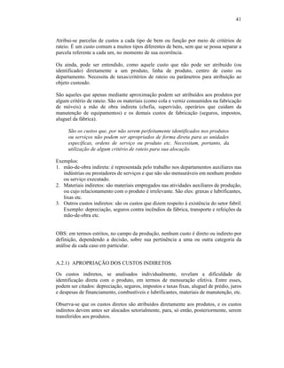 41



Atribui-se parcelas de custos a cada tipo de bem ou função por meio de critérios de
rateio. É um custo comum a muitos tipos diferentes de bens, sem que se possa separar a
parcela referente a cada um, no momento de sua ocorrência.

Ou ainda, pode ser entendido, como aquele custo que não pode ser atribuído (ou
identificado) diretamente a um produto, linha de produto, centro de custo ou
departamento. Necessita de taxas/critérios de rateio ou parâmetros para atribuição ao
objeto custeado.

São aqueles que apenas mediante aproximação podem ser atribuídos aos produtos por
algum critério de rateio. São os materiais (como cola e verniz consumidos na fabricação
de móveis) a mão de obra indireta (chefia, supervisão, operários que cuidam da
manutenção de equipamentos) e os demais custos de fabricação (seguros, impostos,
aluguel da fábrica).

     São os custos que, por não serem perfeitamente identificados nos produtos
     ou serviços não podem ser apropriados de forma direta para as unidades
     específicas, ordens de serviço ou produto etc. Necessitam, portanto, da
     utilização de algum critério de rateio para sua alocação.

Exemplos:
1. mão-de-obra indireta: é representada pelo trabalho nos departamentos auxiliares nas
   indústrias ou prestadores de serviços e que não são mensuráveis em nenhum produto
   ou serviço executado.
2. Materiais indiretos: são materiais empregados nas atividades auxiliares de produção,
   ou cujo relacionamento com o produto é irrelevante. São eles: graxas e lubrificantes,
   lixas etc.
3. Outros custos indiretos: são os custos que dizem respeito à existência do setor fabril.
   Exemplo: depreciação, seguros contra incêndios da fábrica, transporte e refeições da
   mão-de-obra etc.


OBS: em termos estritos, no campo da produção, nenhum custo é direto ou indireto por
definição, dependendo a decisão, sobre sua pertinência a uma ou outra categoria da
análise da cada caso em particular.


A.2.1) APROPRIAÇÃO DOS CUSTOS INDIRETOS

Os custos indiretos, se analisados individualmente, revelam a dificuldade de
identificação direta com o produto, em termos de mensuração efetiva. Entre esses,
podem ser citados: depreciação, seguros, impostos e taxas fixas, aluguel de prédio, juros
e despesas de financiamento, combustíveis e lubrificantes, materiais de manutenção, etc.

Observa-se que os custos diretos são atribuídos diretamente aos produtos, e os custos
indiretos devem antes ser alocados setorialmente, para, só então, posteriormente, serem
transferidos aos produtos.
 