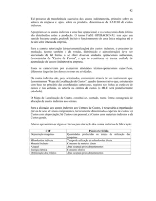 42

Tal processo de transferência sucessiva dos custos indiretamente, primeiro sobre os
setores da empresa e, após, sobre os produtos, denomina-se de RATEIO de custos
indiretos.

Apropriam-se os custos indiretos a uma fase operacional, e os custos totais desta última
são distribuídos sobre a produção. O termo FASE OPERACIONAL tem aqui um
sentido bastante amplo, podendo incluir o funcionamento de uma única máquina até o
de um setor inteiro da empresa.

Para a correta setorização (departamentalização) dos custos indiretos, o processo de
produção, (como também o de vendas, distribuição e administração) deve ser
seccionado de tal forma, a se obter diversas unidades operacionais autônomas,
denominadas de "Centro de Custos", e que se constituem na menor unidade de
acumulação de custos (indiretos) na empresa.

Esses se caracterizam por exercerem atividades técnico-operacionais específicas,
diferentes daquelas dos demais setores ou atividades.

Os custos indiretos são, pois, setorizados, comumente através de um instrumento que
denominamos "Mapa de Localização de Custos", quadro demonstrativo que, estruturado
com base no princípio das coordenadas cartesianas, registra nas linhas as espécies de
custos e nas colunas, os setores ou centros de custos (o MLC será posteriormente
estudado).

O Mapa de Localização de Custos constituí-se, contudo, numa forma consagrada de
alocação de custos indiretos aos setores.

Para a alocação dos custos indiretos aos Centros de Custos, é necessária a organização
prévia de seus diversos componentes, tecnicamente denominados espécies de custos: a)
Custos com depreciação; b) Custos com pessoal; c) Custos com materiais indiretos e d)
Custos gerais.

Abaixo apresentam-se alguns critérios para alocação dos custos indiretos de fabricação:

             CIF                                  Possível critério
Depreciação máquinas           Quantidades produzidas ou tempo de utilização das
                               máquinas
Mão-de-obra indireta           Tempo de utilização da mão-de-obra direta
Material indireto              Consumo de material direto
Aluguel                        Área ocupada pelos departamentos
Energia elétrica               Consumo efetivo
Depreciação dos prédios        Área ocupada pelos departamentos
 
