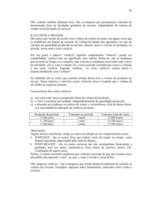 44



Obs: existem também despesas fixas. São as despesas que permanecem constates de
determinada faixa de atividades geradoras de receitas, independente do volume de
vendas ou de prestação de serviços

B.2) CUSTOS VARIAVEIS
São custos que variam de acordo com o objeto de custeio ou ainda, em alguns casos que
se modificam em função da variação do volume/atividades das operações, ou seja, da
variação na quantidade produzida no período. Quanto maior o volume de produção, no
período, maior será o custo variável.

Em uso geral, a palavra “variável” significa simplesmente “mutável”, porém em
contabilidade, variável tem um significado mais restrito. Refere-se, não as mudanças
que ocorrem no tempo, ou a estações, mas somente as mudanças associadas com o nível
de atividades, isto é, com o volume. Se o custo aumenta à medida que cresce o volume,
é um custo variável. Segundo Anthony, “os custo variáveis variam direta e
proporcionalmente com o volume”.

Na realidade são os custos que mantêm relação direta com o volume de produção ou
serviço. Dessa maneira, o total dos custos variáveis cresce à medida que o volume de
atividades da empresa aumenta.

Características dos custos variáveis:

a) seu valor total varia na proporção direta do volume de produção;
b) o valor é constante por unidade, independentemente da quantidade produzida;
c) a alocação aos produtos ou centros de custos é, normalmente, feita de forma direta,
   se a necessidade de utilização de critérios de rateios.

   Produção do período            Consumo no período        Consumo total de couro
        11.000 pares                    1 metro                  11.000 metros
        11.300 pares                    1 metro                  11.300 metros
        11.600 pares                    1 metro                  11.600 metros

Observações:
Alguns autores classificam, ainda, os custos em relação ao seu comportamento como:
• SEMIFIXOS - são os custos fixos que podem variar de tempo em tempo, como
   aluguel reajustado, depreciação pela soma de dígitos...
• SEMIVARIAVEIS - são os custos variáveis que não acompanham linearmente a
   produção, mas aos saltos, mantendo-se fixos dentro de estreitos limites. EX.
   Contratação de supervisores.
Porém, é comum encontrar estudiosos que refletem a posição de que não existem custo
precedidos da expressão “semi”, ou seja, o custo é ou não é variável/fixo.

Obs: despesas variáveis – são as despesas que variam proporcionalmente às variação no
volume das receitas. Exemplos: impostos sobre faturamento, comissões sobre venda e
serviços.
 