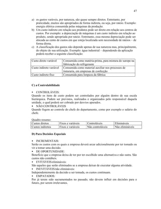 47

a) os gastos varáveis, por natureza, são quase sempre diretos. Entretanto, por
   praticidade, muitos são apropriados de forma indireta, ou seja, por rateio. Exemplo:
   energia elétrica consumida pelas máquinas da produção.
b) Um custo indireto em relação aos produtos pode ser direto em relação aos centros de
   custos. Por exemplo: a depreciação de máquinas é um custo indireto em relação ao
   produto, sendo apropriada por rateio. Entretanto, essa mesma depreciação pode ser
   alocada ao cento de custos em que esteja localizada sem necessidade de rateios – de
   forma direta.
c) A classificação dos gastos não depende apenas de sua natureza mas, principalmente,
   do objeto de sua utilização. Exemplo: água industrial – dependendo da aplicação
   poderá receber a seguinte classificação:

Custo direto variável        Consumida como matéria-prima, para mistura do xarope na
                             fabricação do refrigerante
Custo indireto variável      Consumida como material auxiliar nos processos de
                             tinturaria, em empresas de confecção
Custo indireto fixo          Consumida para limpeza da fábrica


C) a Controlabilidade

• CONTROLÁVEIS:
Quando os itens de custo podem ser controlados por alguém dentro de sua escala
hierárquica. Podem ser previstos, realizados e organizados pelo responsável daquela
unidade, o qual poderá ser cobrado por desvios apurados.
• NÃO CONTROLÁVEIS
Quando fogem ao controle do chefe do departamento, como por exemplo o salário do
chefe.

Quadro resumo:
Custos diretos            Fixos e variáveis    Controláveis          Elimináveis
Custos indiretos          Fixos e variáveis    Não controláveis      Não elimináveis

D) Para Decisões Especiais

• INCREMENTAIS:
Serão os custos com os quais a empresa deverá arcar adicionalmente por ter tomado ou
vir a tomar uma decisão.
• DE OPORTUNIDADE:
Benefício que a empresa deixa de ter por ter escolhido uma alternativa e não outra. São
custos não contábeis.
• EVITÁVEIS/elimináveis:
São aqueles que serão eliminados se a empresa deixar de executar alguma atividade.
• INEVITÁVEIS/não elimináveis:
Independentemente da decisão a ser tomada, os custos continuam.
• EMPATADOS:
Por já terem sido sacramentados no passado, não devem influir em decisões para o
futuro, por serem irrelevantes.
 