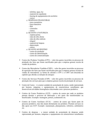 49

            - telefone, água, luz
            - material de expediente
            - leasing de equipamentos de escritório
            - outros
         c) DESPESAS FINANCEIRAS
            - juros moratórios
            - juros bancários
            - IOF
            - comissões
            - outros
         d) QUANTO A NATUREZA
            - matéria-prima
            - mão-de-obra direta
            - mão-de-obra indireta
            - aluguel
            - material de limpeza
            - depreciação
            - outros
         e) QUANTO AO DESTINO
            - custos de produção
            - custos de administração
            - custos de comercialização

§   Custos dos Produtos Vendidos (CPV) – valor dos gastos incorridos no processo de
    produção dos bens que foram sacrificados para que a empresa gerasse receita de
    vendas de produtos.

§   Custos das Mercadorias Vendidas (CMV) – valor dos gastos incorridos no processo
    de aquisição dos bens que foram sacrificados para que a empresa gerasse receitas de
    vendas de mercadorias. (a forma de calcular o CPV e o CMV será discutida no
    capítulo que aborda a avaliação do estoque)

§   Custos dos Serviços Prestados (CSP) – valor dos gastos incorridos no processo de
    prestação dos serviços para que a empresa gerasse receita de prestação de serviços.

§   Centro de Custos – é a menor unidade de acumulação de custos, sendo representada
    por homens, máquinas e equipamentos de características semelhantes que
    desenvolvem atividades homogêneas relacionadas com o processo produtivo.

§   Centros de Custos Produtivos (CCP) – centros de custos por onde os produtos
    passam durante o processo de fabricação e nos quais são transformados ou
    beneficiados. Exemplo: montagem, pintura, acabamento etc.

§   Centros de Custos Auxiliares (CCA) – centros de custos que fazem parte do
    processo produtivo, mas não atuam diretamente nos produtos. Prestam serviços ou
    dão apoio aos CCP. Exemplo: manutenção, planejamento, refeitório, ambulatório
    etc.

§   Centros de despesas – a menor unidade de acumulação de despesas sendo
    representada por homens, máquinas e equipamentos de características semelhantes
 
