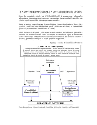 5


 2. A CONTABILIDADE GERAL E A CONTABILIDADE DE CUSTOS
Uma das principais missões da CONTABILIDADE é proporcionar informações
adequadas e sistemáticas dos fenômenos patrimoniais (fatos contábeis) ocorridos nas
células sociais, conhecidas como empresas ou entidades.

Entre as muitas especializações da contabilidade (como visualizado na figura 1) é
possível classificá-la em contabilidade geral (financeira ou fiscal) e contabilidade
gerencial (inclusa nesta a contabilidade de custos).

Disto, visualiza-se a figura 2, que aborda a idéia discutida, no sentido de apresentar a
entidade um sistema contábil capaz de cumprir as exigências legais (Contabilidade
Geral/Financeira) e ainda anular as necessidades informativas dos usuários (internos e
externo), gerando informações de ordem gerencial ou gestorial.

                                                   Figura 2 - Sistema de Informações Contábeis

                                CAIXA DE ENTRADA (dados)
      ⇒ sistema de faturamento; sistema de contas a receber; sistema de contas a pagar; sistema
      de pessoal; sistema de controle de estoques; sistema de acionistas; sistema de contas
      bancárias; sistema orçamentário; sistema patrimonial; sistema de compras; sistema de
      Contabilidade; sistema de desconto bancários; sistema de custos; sistema de emissão de livros
      obrigatórios; sistema de controle de créditos e débitos; outros.


                                            Informação
                                             estratégica



                                          Contabilidade
             Ambiente                                                        Organização
                                            (modelo)



           Informação                                                           Informação
            Financeira                                                           de gestão

                                                                          Contabilidade
         Contabilidade                                                  Gestorial (gerencial)
        Financeira/Fiscal                                               Contabilidade
                                                                         de Custos




                              RELATÓRIOS CONTÁBEIS
Fonte: Lopes e Ibarra. Enfoque Actual de la Contabilidad de Dirección Estratégica. p.87. (adaptada)
 