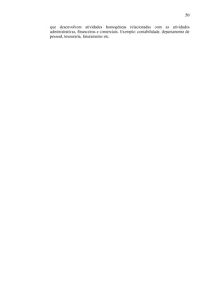 50

que desenvolvem atividades homogêneas relacionadas com as atividades
administrativas, financeiras e comerciais. Exemplo: contabilidade, departamento de
pessoal, tesouraria, faturamento etc.
 